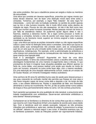 dos actos proibidos. Daí que a obediência possa ser exigida a todos os membros
da comunidade.
Uma ética que consista em deveres específicos, prescritos por regras morais que
todos devam observar, tem de fazer uma distinção moral clara entre actos e
omissões. Tomemos, por exemplo, a regra "Não matarás". Se esta regra for
interpretada, :, como tem sido na tradição ocidental, no sentido de proibir apenas
que se tire a vida humana inocente, não é muito difícil evitar actos abertos de
violação da regra. Poucos de nós são assassinos. Já não é tão fácil como isso
evitar que morram seres humanos inocentes. Muitas pessoas morrem de fome ou
por falta de assistência médica. Se pudermos ajudar alguns deles e não o
fizermos, estamos a deixá-los morrer. Se a regra contra provocar a morte se
aplicasse a omissões, tornaria a vida de acordo com essa regra uma marca de
santidade ou de heroísmo moral, superior ao mínimo exigível a toda a pessoa
moralmente decente.
Logo, uma ética que ajuíza as acções consoante violam ou não regras específicas
coloca o peso moral na distinção entre actos e omissões. Uma ética que ajuíza as
acções pelas suas consequências não procede assim, pois as consequências
quer de um acto quer de uma omissão serão muitas vezes, em todos os aspectos
significativos, indistinguíveis. Por exemplo, omitir a administração de antibióticos a
uma criança com pneumonia pode ter consequências não menos fatais que dar a
essa criança uma injecção letal.
Qual é a abordagem correcta? Argumentei em favor de uma ética
consequencialista. O tema dos actos/omissões coloca a escolha entre estas duas
abordagens fundamentais de uma maneira invulgarmente clara e directa. O que
precisamos de fazer é imaginar duas situações paralelas que diferem apenas no
facto de, numa delas, uma pessoa realizar uma acção que resulta na morte de
outro ser humano, enquanto na outra omite fazer algo, com o mesmo resultado.
Eis uma descrição de uma situação relativamente comum, tirada de um ensaio de
Sir Gustav Nossal, um iminente investigador médico australiano:
Uma senhora de 83 anos foi admitida [numa casa de saúde para idosos] porque o
seu grau crescente de confusão mental não permitia que ficasse em sua casa e
não havia ninguém capaz de tomar conta dela e disposto a tal. Ao longo de três
anos, o seu estado deteriorou-se. Perdeu a capacidade de falar, era necessário
alimentá-la e tornou-se incontinente. Por fim, já não se podia sentar numa cadeira
de braços e ficou permanentemente retida na cama. Um dia contraiu pneumonia.
Num paciente que gozasse de uma qualidade de vida razoável, a pneumonia seria
tratada imediatamente com antibióticos. Dever-se-iam administrar antibióticos a
esta doente? Nossal prossegue:
Contactaram-se os familiares e a directora do lar contou-lhes que ela e o médico a
que recorria com mais frequência tinham uma espécie de acordo para casos deste
tipo. Com a demência senil em estado avançado, tratavam as três primeiras
infecções com antibióticos e, após isso, cientes do adágio "a pneumonia é a amiga
do velhote", deixava a natureza seguir o seu curso. A directora acentuou que, se
os familiares quisessem, todas as infecções podiam ser vigorosamente tratadas.
 