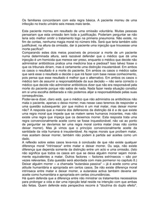 Os familiares concordaram com esta regra básica. A paciente morreu de uma
infecção no tracto urinário seis meses mais tarde.
Esta paciente morreu em resultado de uma omissão voluntária. Muitas pessoas
pensariam que esta omissão tem toda a justificação. Poderiam perguntar se não
teria sido melhor omitir o tratamento logo na primeira pneumonia. Não existe, no
fim de contas, nenhuma magia moral no número três. Será que teria também sido
justificável, na altura da omissão, dar à paciente uma injecção que trouxesse uma
morte pacífica?
Comparando estes dois meios possíveis de provocar a morte de um paciente
numa determinada altura, será razoável defender que o médico que dá uma
injecção é um homicida que merece ser preso, enquanto o médico que decide não
administrar antibióticos pratica uma medicina boa e piedosa? Isso talvez fosse o
que os tribunais diriam, mas é certamente uma distinção insustentável. Em ambos
os casos o resultado é a morte do paciente. Em ambos os casos o médico sabe
que será esse o resultado e decide o que irá fazer com base nesse conhecimento,
pois pensa que esse resultado é melhor que o alternativo. Em ambos os casos o
médico tem de assumir a responsabilidade da sua decisão -- não seria correcto o
médico que decide não administrar antibióticos dizer que não era responsável pela
morte do paciente porque não sabia de nada. Nada fazer nesta situação constitui
em si uma escolha deliberada e não podemos alijar a responsabilidade pelas suas
consequências.
Poder-se-ia dizer, claro está, que o médico que não administra os antibióticos não
mata o paciente, apenas o deixa morrer; mas nesse caso teremos de responder a
uma questão subsequente: por que motivo é um mal matar, mas deixar morrer
não? A resposta que a maioria dos defensores da distinção dá é a de que existe
uma regra moral que impede que se matem seres humanos inocentes, mas não
existe uma regra que impeça que os deixemos morrer. Esta resposta trata uma
regra convencionalmente aceite como se fosse inquestionável; não vai ao ponto
de perguntar se devíamos ter uma regra moral contra matar (mas não contra
deixar morrer). Mas já vimos que o princípio convencionalmente aceite da
santidade da vida humana é insustentável. As regras morais que proíbem matar,
mas aceitam deixar morrer, também não podem à partida ser aceites como um
dado.
A reflexão sobre estes casos leva-nos à conclusão de que não existe qualquer
diferença moral *intrínseca* entre matar e deixar morrer. Ou seja, não existe
diferença que dependa somente da distinção entre um acto e uma omissão. (Isto
não significa que todos os casos em que se deixa alguém morrer sejam moral-
mente equivalentes a matar. Outros factores -- factores extrínsecos -- são por
vezes relevantes. Esta questão será abordada com mais pormenor no capítulo 8.)
Deixar alguém morrer -- a chamada "eutanásia passiva" -- já é aceite como uma
atitude humanitária e apropriada em certos casos. Se não existe diferença moral
intrínseca entre matar e deixar morrer, a eutanásia activa também deveria ser
aceite como humanitária e apropriada em certas circunstâncias.
Há quem defenda que a diferença entre não ministrar os tratamentos necessários
para prolongar a vida e dar uma injecção letal reside na intenção com que ambas
são feitas. Quem defende esta perspectiva recorre à "doutrina do duplo efeito",
 