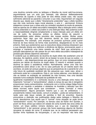 uma doutrina corrente entre os teólogos e filósofos da moral cató1ica-romana,
argumentando que um acto (por exemplo, não efectuar deliberadamente
tratamentos de suporte à vida) pode ter dois efeitos (neste caso, não causar
sofrimento adicional ao paciente e encurtar a sua vida). Argumentam em seguida
dizendo que, desde que o efeito *directamente pretendido* seja o efeito benéfico
que não viola nenhuma regra moral absoluta, o acto é :, permissível. Embora
estejamos a prever que o nosso acto (ou omissão) resultará na morte do paciente,
trata-se apenas de um efeito secundário indesejável. Mas a distinção entre o efeito
directo pretendido e o efeito secundário é uma distinção falsa. Não podemos evitar
a responsabilidade dirigindo simplesmente a nossa intenção para um efeito em
vez de outro. Se prevemos ambos os efeitos, temos de assumir a
responsabilidade pelos efeitos previstos das nossas acções. Muitas vezes,
queremos fazer algo que não devemos devido às suas consequências
indesejáveis. Por exemplo, uma empresa de produtos químicos podia querer
livrar-se de lixos tóxicos da forma mais económica, despejando-os no rio mais
próximo. Será que aceitaríamos que os executivos dessa empresa dissessem que
a sua intenção directa era melhorar a eficiência da fábrica, promovendo assim o
emprego e mantendo uma baixa carestia de vida? Será que acharíamos a
poluição desculpável por não passar de um mero efeito secundário indesejável da
prossecução desses objectivos valorosos?
É evidente que os defensores da doutrina do duplo efeito não aceitariam uma tal
desculpa. Ao rejeitá-la, porém, teriam de se basear no juízo de que os custos -- o
rio poluído -- são desproporcionais aos ganhos. Aqui um juízo consequencialista
assoma por detrás da doutrina do duplo efeito. O mesmo é verdade quando a
doutrina se aplica à assistência médica. Normalmente, salvar uma vida tem
precedência sobre aliviar a dor. Se no caso particular de um doente assim não
acontece, só pode ser porque julgamos que as perspectivas de o paciente ter uma
vida futura de qualidade aceitável são tão pequenas que, neste caso, aliviar o
sofrimento pode ter a precedência. Esta é, por outras palavras, uma decisão que
não se baseia na aceitação da santidade da vida humana, mas uma decisão
baseada numa avaliação disfarçada da qualidade de vida.
Igualmente insatisfatório é o conhecido recurso a uma distinção entre meios de
tratamento "normais" e "extraordinários", aliado à crença de que não é obrigatório
proporcionar meios extraordinários. Juntamente com a minha colega Helga Kuhse
efectuei um inquérito a pediatras e obstetras na Austrália e descobri que têm
ideias incríveis sobre aquilo que consideram :, meios "normais" e meios
"extraordinários". Alguns pensavam mesmo que o uso de antibióticos -- o
procedimento médico mais barato, comum e simples -- podia ser extraordinário. A
razão para este leque variado de opiniões é fácil de encontrar. Quando
procuramos a distinção nas justificações dadas pelos teólogos e filósofos da
moral, descobrimos que aquilo que é "normal" numa situação se pode tornar
"extraordinário" noutra. Por exemplo, no famoso caso de Karen Ann Quinlan, a
jovem de Nova Jérsia que esteve em estado de coma durante dez anos antes de
morrer, um bispo católico romano declarou que o uso do respirador era
"extraordinário" e daí opcional, porque não havia esperança alguma de Quinlan
recuperar do estado de coma. É evidente que, se os médicos pensassem que
Quinlan tinha hipóteses de recuperação, o uso do respirador não teria sido
 