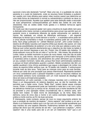 opcional e teria sido declarado "normal". Mais uma vez, é a qualidade de vida do
paciente (e o custo do tratamento, onde os recursos forem limitados e puderem
ser usados com mais eficácia para salvar vidas noutros casos) que determina se
uma dada forma de tratamento é normal ou extraordinária e portanto se deve ou
não ser proporcionada. Aqueles que apelam para esta distinção estão a esconder
as suas perspectivas consequencialistas por detrás das vestes de uma ética
absolutista; mas as vestes estão muito gastas e o disfarce tornou-se agora
transparente.
De modo que não é possível apelar nem para a doutrina do duplo efeito nem para
a distinção entre meios normais e extraordinários para provar que permitir que um
paciente morra é moralmente diferente de ajudar activamente um paciente a
morrer. Na realidade, em virtude de diferenças extrínsecas -- em especial
diferenças no tempo que a morte demora a ocorrer --, a eutanásia activa pode ser
a única atitude humanitária e moral. A eutanásia passiva pode ser um processo
lento. Num artigo publicado no *_British Medical Journal*, John Lorber revelou o
destino de 28 bebés nascidos com espinha bífida que decidiu não operar, em vista
das fracas possibilidades de poderem vir a ter uma vida que valesse a pena viver.
Note-se que Lorber garante abertamente que o objectivo de não tratar os bebés é
permitir que morram depressa e sem dor. Porém, dos 25 bebés não tratados, 14
ainda estavam vivos ao fim de um mês e 7 ao fim de :, três meses. Na amostra de
Lorber, todos os bebés morreram no prazo de nove meses, mas isto não se pode
garantir ou, pelo menos, não se pode garantir sem franquear a linha diáfana entre
a eutanásia activa e passiva. (Os adversários de Lorber afirmaram que os bebés
ao seu cuidado morreram, todos eles, porque lhes foram administrados sedativos
e porque só foram alimentados quando o pediam. Bebés sonolentos não têm um
apetite saudável.) Uma clínica australiana que segue a abordagem de Lorber nos
casos de espinha bífida verificou que, de 79 bebés não tratados, 5 sobreviveram
durante mais de dois anos. Tanto para as crianças como para as suas famílias,
trata-se por certo de uma provação que parece interminável. Representa também
um ónus considerável para o pessoal hospitalar e para os recursos médicos da
comunidade (embora numa sociedade com um nível razoável de desafogo não
deva ser essa a principal preocupação).
Consideremos um outro exemplo, o das crianças nascidas com a síndroma de
Down e um bloqueamento do sistema digestivo que, se não for resolvido, não
permitirá que o bebé coma. Como "Baby Doe", podem deixar essas crianças
morrer. Porém, o bloqueamento pode ser resolvido e nada tem a ver com o grau
de deficiência mental que a criança irá ter. Acresce que a morte resultante de não
se proceder a uma operação nestas circunstâncias não é, embora certa, nem
rápida nem indolor. O bebé morre de desidratação ou de fome. Baby Doe
demorou cerca de cinco dias a morrer e em outros exemplos registados desta
prática a morte ocorreu ao fim de duas semanas.
É interessante, neste contexto, pensar de novo no nosso argumento anterior de
que a condição de membro da espécie *_Homo sapiens* não confere a um ser o
direito a um tratamento melhor que a um ser com um nível mental semelhante que
seja membro de uma espécie diferente. Poderíamos também ter dito -- embora
pareça tão óbvio que não precisa de ser dito -- que pertencer à espécie *_Homo
sapiens* não é uma razão para dar a um ser um tratamento *pior* que a um
 