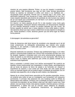 membro de uma espécie diferente. Porém, no que diz respeito à eutanásia, é
preciso dizê-lo. Não duvidamos que seja um bem matar animais gravemente
feridos ou doentes se estiverem a sofrer com dores e as hipóteses de :,
recuperação forem pequenas. Permitir que "a natureza siga o seu curso", não
administrar tratamento, mas recusar-se a matar, seria obviamente um mal. Só o
nosso respeito descabido pela doutrina da santidade da vida humana nos impede
de ver que aquilo que é obviamente um mal fazer a um cavalo é igualmente um
mal fazer a um bebé deficiente.
Em resumo: os meios passivos de pôr fim à vida resultam numa morte após
agonia prolongada. Introduzem factores irrelevantes (um bloqueamento intestinal
ou uma infecção facilmente curável) na escolha daqueles que irão morrer. Se
formos capazes de admitir que o nosso objectivo é uma morte rápida e indolor,
não devemos deixar que seja o acaso a determinar se esse objectivo é atingido ou
não. Tendo escolhido a morte, devemos garantir que ela tenha lugar da melhor
forma possível.
A derrapagem: da eutanásia ao genocídio?
Antes de deixarmos este tema temos de considerar uma objecção que é de tal
modo proeminente na bibliografia antieutanásia que merece uma secção
separada. É, por exemplo, a razão pela qual John Lorber rejeita a eutanásia
activa. Escreveu Lorber:
Discordo totalmente da eutanásia. Embora seja perfeitamente lógica e em mãos
peritas e conscienciosas pudesse ser a forma mais humanitária de lidar com uma
tal situação, legalizar a eutanásia seria uma arma extremamente perigosa nas
mãos do estado ou de indivíduos ignorantes ou sem escrúpulos. Não temos de
recuar muito na história para sabermos que crimes se podiam cometer se a
eutanásia fosse legalizada.
Será a eutanásia o primeiro passo num declive escorregadio? Na ausência de
bastiões morais proeminentes que impedissem a nossa queda, escorregaríamos
até ao fundo do abismo do terror de estado e do homicídio em massa? A
experiência do nazismo, a que Lorber por certo alude, tem sido usada amiúde
como um exemplo daquilo que se poderia seguir à aceitação da eutanásia. Eis um
exemplo mais específico, de um artigo de outro médico, Leo Alexander:
Apesar de os crimes [nazis] terem assumido por fim grandes proporções, tornou-
se evidente para todos os que os investigaram que começaram com pequenos
pormenores. A princípio não passavam de uma mudança subtil na ênfase da
atitude básica dos médicos. Começou com a aceitação da atitude, fundamental no
movimento da eutanásia, de que existem vidas que não valem a pena viver. Esta
atitude, nas suas fases iniciais, dizia apenas respeito a doentes graves e crónicos.
Gradualmente, a esfera dos que se incluíam nessa categoria foi alargada,
passando a englobar os socialmente improdutivos, os ideologicamente
 