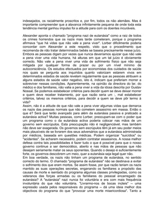 indesejados, os racialmente proscritos e, por fim, todos os não alemães. Mas é
importante compreender que a alavanca infinitamente pequena de onde toda esta
tendência mental ganhou impulso foi a atitude para com os doentes incuráveis.
Alexander aponta o chamado "programa nazi de eutanásia" como a raiz de todos
os crimes horrendos que os nazis mais tarde cometeram, porque o programa
afirmava "que há vidas que não vale a pena viver". Lorber dificilmente poderia
concordar com Alexander a este respeito, visto que o procedimento que
recomenda de não tratar determinados bebés se baseia precisamente nesse juízo.
Embora as pessoas digam por vezes que nunca deveríamos ajuizar que não vale
a pena viver uma vida humana, há alturas em que um tal juízo é obviamente
correcto. Não vale a pena viver uma vida de sofrimento físico que não seja
mitigada por qualquer forma de prazer ou por um nível mínimo de
autoconsciência. Os estudos efectuados por economistas dos cuidados de saúde
nos quais se pergunta aos inquiridos quanto valorizam estarem vivos em
determinados estados de saúde revelam regularmente que as pessoas atribuem a
alguns estados de saúde valor negativo, isto é, indicam que preferiam morrer a
sobreviver nessas condições. Aparentemente, na opinião da directora do lar, do
médico e dos familiares, não valia a pena viver a vida da idosa descrita por Gustav
Nossal. Se podemos estabelecer critérios para decidir quem se deve deixar morrer
e quem deve receber tratamento, por que razão seria um :, mal estabelecer
critérios, talvez os mesmos critérios, para decidir a quem se deve pôr termo à
vida?
Assim, não é a atitude de que não vale a pena viver algumas vidas que demarca
os nazis das pessoas normais que não cometem assassínio em massa. Então o
que é? Será que terão avançado para além da eutanásia passiva e praticado a
eutanásia activa? Muitas pessoas, como Lorber, preocupam-se com o poder que
um programa como o da eutanásia activa poderia colocar nas mãos de um
governo sem escrúpulos. Esta preocupação não é negligenciável, mas também
não deve ser exagerada. Os governos sem escrúpulos têm já em seu poder meios
mais plausíveis de se livrarem dos seus adversários que a eutanásia administrada
por médicos, baseada em questões médicas. Podem organizar "suicídios" ou
"acidentes". Se acharem necessário, podem contratar assassinos. A nossa melhor
defesa contra tais possibilidades é fazer tudo o que é possível para que o nosso
governo continue a ser democrático, aberto e nas mãos de pessoas que não
desejam seriamente matar os seus oponentes. Quando o desejo é suficientemente
forte, os governos descobrem um meio, quer a eutanásia seja legal quer não.
Em boa verdade, os nazis não tinham um programa de eutanásia, no sentido
correcto do termo. O chamado "programa de eutanásia" não se destinava a evitar
o sofrimento dos que eram mortos. Se assim fosse, por que razão teriam os nazis
mantido as suas operações secretas, enganando os familiares a propósito das
causas de morte e isentado do programa algumas classes privilegiadas, como os
veteranos das forças armadas ou os familiares do pessoal encarregado da
eutanásia? A "eutanásia" nazi nunca foi voluntária e era com mais frequência
involuntária do que não voluntária. "Livrarmo-nos de bocas inúteis" -- uma
expressão usada pelos responsáveis do programa -- dá uma ideia melhor dos
objectivos do programa do que "provocar uma morte misericordiosa". Tanto a
 