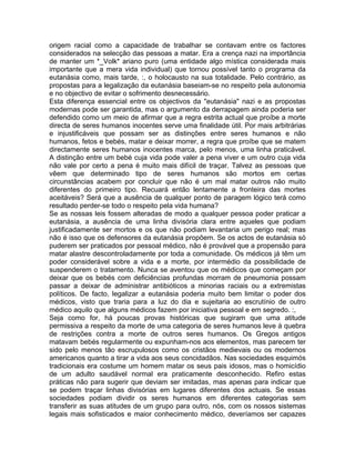 origem racial como a capacidade de trabalhar se contavam entre os factores
considerados na selecção das pessoas a matar. Era a crença nazi na importância
de manter um *_Volk* ariano puro (uma entidade algo mística considerada mais
importante que a mera vida individual) que tornou possível tanto o programa da
eutanásia como, mais tarde, :, o holocausto na sua totalidade. Pelo contrário, as
propostas para a legalização da eutanásia baseiam-se no respeito pela autonomia
e no objectivo de evitar o sofrimento desnecessário.
Esta diferença essencial entre os objectivos da "eutanásia" nazi e as propostas
modernas pode ser garantida, mas o argumento da derrapagem ainda poderia ser
defendido como um meio de afirmar que a regra estrita actual que proíbe a morte
directa de seres humanos inocentes serve uma finalidade útil. Por mais arbitrárias
e injustificáveis que possam ser as distinções entre seres humanos e não
humanos, fetos e bebés, matar e deixar morrer, a regra que proíbe que se matem
directamente seres humanos inocentes marca, pelo menos, uma linha praticável.
A distinção entre um bebé cuja vida pode valer a pena viver e um outro cuja vida
não vale por certo a pena é muito mais difícil de traçar. Talvez as pessoas que
vêem que determinado tipo de seres humanos são mortos em certas
circunstâncias acabem por concluir que não é um mal matar outros não muito
diferentes do primeiro tipo. Recuará então lentamente a fronteira das mortes
aceitáveis? Será que a ausência de qualquer ponto de paragem lógico terá como
resultado perder-se todo o respeito pela vida humana?
Se as nossas leis fossem alteradas de modo a qualquer pessoa poder praticar a
eutanásia, a ausência de uma linha divisória clara entre aqueles que podiam
justificadamente ser mortos e os que não podiam levantaria um perigo real; mas
não é isso que os defensores da eutanásia propõem. Se os actos de eutanásia só
puderem ser praticados por pessoal médico, não é provável que a propensão para
matar alastre descontroladamente por toda a comunidade. Os médicos já têm um
poder considerável sobre a vida e a morte, por intermédio da possibilidade de
suspenderem o tratamento. Nunca se aventou que os médicos que começam por
deixar que os bebés com deficiências profundas morram de pneumonia possam
passar a deixar de administrar antibióticos a minorias raciais ou a extremistas
políticos. De facto, legalizar a eutanásia poderia muito bem limitar o poder dos
médicos, visto que traria para a luz do dia e sujeitaria ao escrutínio de outro
médico aquilo que alguns médicos fazem por iniciativa pessoal e em segredo. :,
Seja como for, há poucas provas históricas que sugiram que uma atitude
permissiva a respeito da morte de uma categoria de seres humanos leve à quebra
de restrições contra a morte de outros seres humanos. Os Gregos antigos
matavam bebés regularmente ou expunham-nos aos elementos, mas parecem ter
sido pelo menos tão escrupulosos como os cristãos medievais ou os modernos
americanos quanto a tirar a vida aos seus concidadãos. Nas sociedades esquimós
tradicionais era costume um homem matar os seus pais idosos, mas o homicídio
de um adulto saudável normal era praticamente desconhecido. Refiro estas
práticas não para sugerir que deviam ser imitadas, mas apenas para indicar que
se podem traçar linhas divisórias em lugares diferentes dos actuais. Se essas
sociedades podiam dividir os seres humanos em diferentes categorias sem
transferir as suas atitudes de um grupo para outro, nós, com os nossos sistemas
legais mais sofisticados e maior conhecimento médico, deveríamos ser capazes
 