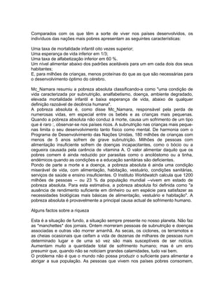 Comparados com os que têm a sorte de viver nos países desenvolvidos, os
indivíduos das nações mais pobres apresentam as seguintes características:
Uma taxa de mortalidade infantil oito vezes superior;
Uma esperança de vida inferior em 1/3;
Uma taxa de alfabetização inferior em 60 %.
Um nível alimentar abaixo dos padrões aceitáveis para um em cada dois dos seus
habitantes;
E, para milhões de crianças, menos proteínas do que as que são necessárias para
o desenvolvimento óptimo do cérebro.
Mc_Namara resumiu a pobreza absoluta classificando-a como "uma condição de
vida caracterizada por subnutrição, analfabetismo, doença, ambiente degradado,
elevada mortalidade infantil e baixa esperança de vida, abaixo de qualquer
definição razoável de decência humana".
A pobreza absoluta é, como disse Mc_Namara, responsável pela perda de
numerosas vidas, em especial entre os bebés e as crianças mais pequenas.
Quando a pobreza absoluta não conduz à morte, causa um sofrimento de um tipo
que é raro :, observar-se nos países ricos. A subnutrição nas crianças mais peque-
nas limita o seu desenvolvimento tanto físico como mental. De harmonia com o
Programa de Desenvolvimento das Nações Unidas, 180 milhões de crianças com
menos de 5 anos sofrem de grave subnutrição. Milhões de pessoas com
alimentação insuficiente sofrem de doenças incapacitantes, como o bócio ou a
cegueira causada pela carência de vitamina A. O valor alimentar daquilo que os
pobres comem é ainda reduzido por parasitas como o ancilóstomo ou a tinha,
endémicos quando as condições e a educação sanitárias são deficientes.
Pondo de parte a morte e a doença, a pobreza absoluta é ainda uma condição
miserável de vida, com alimentação, habitação, vestuário, condições sanitárias,
serviços de saúde e ensino insuficientes. O Instituto Worldwatch calcula que 1200
milhões de pessoas -- ou 23 % da população mundial --vivem em estado de
pobreza absoluta. Para esta estimativa, a pobreza absoluta foi definida como "a
ausência de rendimento suficiente em dinheiro ou em espécie para satisfazer as
necessidades biológicas mais básicas de alimentação, vestuário e habitação". A
pobreza absoluta é provavelmente a principal causa actual de sofrimento humano.
Alguns factos sobre a riqueza
Esta é a situação de fundo, a situação sempre presente no nosso planeta. Não faz
as *manchettes* dos jornais. Ontem morreram pessoas de subnutrição e doenças
associadas e outras vão morrer amanhã. As secas, os ciclones, os terramotos e
as cheias ocasionais que ceifam a vida de dezenas de milhares de pessoas num
determinado lugar e de uma só vez são mais susceptíveis de ser notícia.
Aumentam muito a quantidade total de sofrimento humano; mas é um erro
presumir que, quando não se noticiam grandes calamidades, tudo vai bem.
O problema não é que o mundo não possa produzir o suficiente para alimentar e
abrigar a sua população. As pessoas que vivem nos países pobres consomem,
 