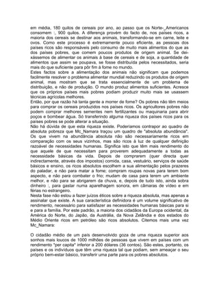 em média, 180 quilos de cereais por ano, ao passo que os Norte-_Americanos
consomem :, 900 quilos. A diferença provém do facto de, nos países ricos, a
maioria dos cereais se destinar aos animais, transformando-se em carne, leite e
ovos. Como este processo é extremamente pouco eficiente, as pessoas dos
países ricos são responsáveis pelo consumo de muito mais alimentos do que as
dos países pobres, que comem poucos produtos de origem animal. Se dei-
xássemos de alimentar os animais à base de cereais e de soja, a quantidade de
alimentos que assim se poupava, se fosse distribuída pelos necessitados, seria
mais do que suficiente para pôr fim à fome no mundo.
Estes factos sobre a alimentação dos animais não significam que podemos
facilmente resolver o problema alimentar mundial reduzindo os produtos de origem
animal, mas mostram que se trata essencialmente de um problema de
distribuição, e não de produção. O mundo produz alimentos suficientes. Acresce
que os próprios países mais pobres podiam produzir muito mais se usassem
técnicas agrícolas melhores.
Então, por que razão há tanta gente a morrer de fome? Os pobres não têm meios
para comprar os cereais produzidos nos países ricos. Os agricultores pobres não
podem comprar melhores sementes nem fertilizantes ou maquinaria para abrir
poços e bombear água. Só transferindo alguma riqueza dos países ricos para os
países pobres se pode alterar a situação.
Não há dúvida de que esta riqueza existe. Poderíamos contrapor ao quadro de
absoluta pobreza que Mc_Namara traçou um quadro de "absoluta abundância".
Os que vivem na abundância absoluta não são necessariamente ricos em
comparação com os seus vizinhos, mas são ricos à luz de qualquer definição
razoável de necessidades humanas. Significa isto que têm mais rendimento do
que aquele de que necessitam para proverem adequadamente a todas as
necessidade básicas da vida. Depois de comprarem (quer directa quer
indirectamente, através dos impostos) comida, casa, vestuário, serviços de saúde
básicos e ensino, os ricos absolutos escolhem a sua alimentação pelos prazeres
do paladar, e não para matar a fome; compram roupas novas para terem bom
aspecto, e não para combater o frio; mudam de casa para terem um ambiente
melhor, e não para se abrigarem da chuva, e, depois de tudo isto, ainda sobra
dinheiro :, para gastar numa aparelhagem sonora, em câmaras de vídeo e em
férias no estrangeiro.
Nesta fase não estou a fazer juízos éticos sobre a riqueza absoluta, mas apenas a
assinalar que existe. A sua característica definidora é um volume significativo de
rendimento, necessário para satisfazer as necessidades humanas básicas para si
e para a família. Por este padrão, a maioria dos cidadãos da Europa ocidental, da
América do Norte, do Japão, da Austrália, da Nova Zelândia e dos estados do
Médio Oriente ricos em petróleo são ricos absolutos. Citemos mais uma vez
Mc_Namara:
O cidadão médio de um país desenvolvido goza de uma riqueza superior aos
sonhos mais loucos de 1000 milhões de pessoas que vivem em países com um
rendimento *per capita* inferior a 200 dólares (36 contos). São estes, portanto, os
países e os indivíduos que têm uma riqueza tal que podiam, sem ameaçar o seu
próprio bem-estar básico, transferir uma parte para os pobres absolutos.
 