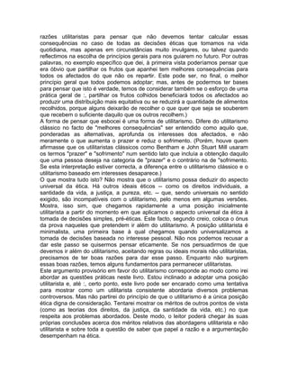 razões utilitaristas para pensar que não devemos tentar calcular essas
consequências no caso de todas as decisões éticas que tomamos na vida
quotidiana, mas apenas em circunstâncias muito invulgares, ou talvez quando
reflectimos na escolha de princípios gerais para nos guiarem no futuro. Por outras
palavras, no exemplo específico que dei, à primeira vista poderíamos pensar que
era óbvio que partilhar os frutos que apanhei tem melhores consequências para
todos os afectados do que não os repartir. Este pode ser, no final, o melhor
princípio geral que todos podemos adoptar; mas, antes de podermos ter bases
para pensar que isto é verdade, temos de considerar também se o esforço de uma
prática geral de :, partilhar os frutos colhidos beneficiará todos os afectados ao
produzir uma distribuição mais equitativa ou se reduzirá a quantidade de alimentos
recolhidos, porque alguns deixarão de recolher o que quer que seja se souberem
que recebem o suficiente daquilo que os outros recolhem.)
A forma de pensar que esbocei é uma forma de utilitarismo. Difere do utilitarismo
clássico no facto de "melhores consequências" ser entendido como aquilo que,
ponderadas as alternativas, aprofunda os interesses dos afectados, e não
meramente o que aumenta o prazer e reduz o sofrimento. (Porém, houve quem
afirmasse que os utilitaristas clássicos como Bentham e John Stuart Mill usaram
os termos "prazer" e "sofrimento" num sentido lato que incluía a obtenção daquilo
que uma pessoa deseja na categoria de "prazer" e o contrário na de "sofrimento.
Se esta interpretação estiver correcta, a diferença entre o utilitarismo clássico e o
utilitarismo baseado em interesses desaparece.)
O que mostra tudo isto? Não mostra que o utilitarismo possa deduzir do aspecto
universal da ética. Há outros ideais éticos -- como os direitos individuais, a
santidade da vida, a justiça, a pureza, etc. -- que, sendo universais no sentido
exigido, são incompatíveis com o utilitarismo, pelo menos em algumas versões.
Mostra, isso sim, que chegamos rapidamente a uma posição inicialmente
utilitarista a partir do momento em que aplicamos o aspecto universal da ética à
tomada de decisões simples, pré-éticas. Este facto, segundo creio, coloca o ónus
da prova naqueles que pretendem ir além do utilitarismo. A posição utilitarista é
minimalista, uma primeira base à qual chegamos quando universalizamos a
tomada de decisões baseada no interesse pessoal. Não nos podemos recusar a
dar este passo se quisermos pensar eticamente. Se nos persuadirmos de que
devemos ir além do utilitarismo, aceitando regras ou ideais morais não utilitaristas,
precisamos de ter boas razões para dar esse passo. Enquanto não surgirem
essas boas razões, temos alguns fundamentos para permanecer utilitaristas.
Este argumento provisório em favor do utilitarismo corresponde ao modo como irei
abordar as questões práticas neste livro. Estou inclinado a adoptar uma posição
utilitarista e, até :, certo ponto, este livro pode ser encarado como uma tentativa
para mostrar como um utilitarista consistente abordaria diversos problemas
controversos. Mas não partirei do princípio de que o utilitarismo é a única posição
ética digna de consideração. Tentarei mostrar os méritos de outros pontos de vista
(como as teorias dos direitos, da justiça, da santidade da vida, etc.) no que
respeita aos problemas abordados. Deste modo, o leitor poderá chegar às suas
próprias conclusões acerca dos méritos relativos das abordagens utilitarista e não
utilitarista e sobre toda a questão de saber que papel a razão e a argumentação
desempenham na ética.
 