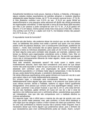 Actualmente transfere-se muito pouco. Apenas a Suécia, a Holanda, a Noruega e
alguns estados árabes exportadores de petróleo atingiram o modesto objectivo
estabelecido pelas Nações Unidas, de 0,7 % do produto nacional bruto (_P_N_B).
A Grã-_Bretanha contribui com 0,31% do seu _P_N_B em ajuda oficial ao
desenvolvimento e uma pequena verba adicional em ajuda não oficial proveniente
de organizações voluntárias. O total equivale a cerca de duas libras (600 escudos)
por mês e por pessoa e pode comparar-se com 5,5 % do _P_N_B gastos em
álcool e 3 % em tabaco. Outros países ainda mais ricos pouco mais dão: a Alema-
nha contribui com 0,41% e o Japão com 0,32 %. Os Estados Unidos não passam
de 0,15 % do seu _P_N_B.
O equivalente moral do homicídio?
Se tudo isto são factos, não podemos deixar de concluir que, ao não contribuírem
mais, os habitantes dos países ricos estão a permitir que quem vive nos países
pobres sofra de pobreza absoluta, com a consequente subnutrição, problemas de
saúde e :, morte. Esta conclusão não se aplica apenas a governos. Também diz
respeito a todos os indivíduos abastados, pois cada um de nó tem a oportunidade
de fazer alguma coisa para combater esta situação; por exemplo, colaborar com
tempo ou dinheiro para organizações voluntárias como a Oxfam, Care, War on
Want, Freedom from Hunger, Community Aid Abroad, etc. Se permitir que alguém
morra não é intrinsecamente diferente de matar alguém, nesse caso parece que
somos todos homicidas.
Será este veredicto demasiado severo? Há muito quem o rejeite como
evidentemente absurdo. Será mais fácil considerá-lo uma prova de que deixar
morrer não pode equivaler a matar do que uma prova de que viver numa situação
abastada sem contribuir para uma organização de ajuda internacional é
eticamente equivalente a ir à Etiópia matar alguns camponeses. E não há dúvida
de que, posto desta forma abrupta, o veredicto é demasiado severo.
Há várias diferenças significativas entre gastar dinheiro em luxos em vez de o usar
para salvar vidas e em matar deliberadamente pessoas.
Em primeiro lugar, a motivação será normalmente diferente. Quem dispara
deliberadamente sobre alguém age para matar; é de presumir que queira que as
suas vítimas morram, devido a maldade, sadismo ou algum motivo igualmente
desagradável. Uma pessoa que compra uma nova aparelhagem deseja, como é
de supor, aumentar o seu prazer musical, o que não é, em si, uma coisa terrível.
Na pior das hipóteses, gastar dinheiro em luxos em vez de o dar é sinal de
egoísmo e de indiferença para com o sofrimento alheio, características que podem
ser indesejáveis, mas que não são comparáveis com a maldade efectiva ou
motivos semelhantes.
Em segundo lugar, não é difícil para a maioria de nós agir de acordo com uma
regra que proíbe matar pessoas; mas, pelo contrário, é muito difícil obedecer a
uma regra que nos obrigue a salvar o maior número de vidas que pudermos. Para
ter uma vida confortável ou mesmo luxuosa não é preciso matar ninguém; mas é
necessário deixar que morra alguém que poderíamos salvar, pois o dinheiro de
que necessitamos para viver confortavelmente podia ser doado. Assim, cumprir
 