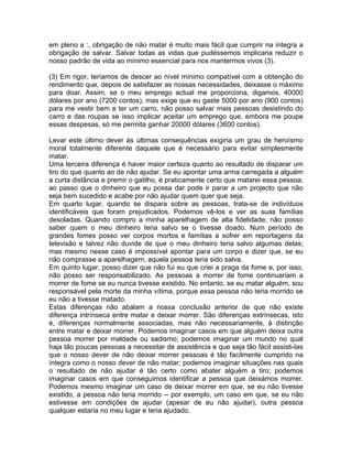 em pleno a :, obrigação de não matar é muito mais fácil que cumprir na íntegra a
obrigação de salvar. Salvar todas as vidas que pudéssemos implicaria reduzir o
nosso padrão de vida ao mínimo essencial para nos mantermos vivos (3).
(3) Em rigor, teríamos de descer ao nível mínimo compatível com a obtenção do
rendimento que, depois de satisfazer as nossas necessidades, deixasse o máximo
para doar. Assim, se o meu emprego actual me proporciona, digamos, 40000
dólares por ano (7200 contos), mas exige que eu gaste 5000 por ano (900 contos)
para me vestir bem e ter um carro, não posso salvar mais pessoas desistindo do
carro e das roupas se isso implicar aceitar um emprego que, embora me poupe
essas despesas, só me permita ganhar 20000 dólares (3600 contos).
Levar este último dever às últimas consequências exigiria um grau de heroísmo
moral totalmente diferente daquele que é necessário para evitar simplesmente
matar.
Uma terceira diferença é haver maior certeza quanto ao resultado de disparar um
tiro do que quanto ao de não ajudar. Se eu apontar uma arma carregada a alguém
a curta distância e premir o gatilho, é praticamente certo que matarei essa pessoa;
ao passo que o dinheiro que eu possa dar pode ir parar a um projecto que não
seja bem sucedido e acabe por não ajudar quem quer que seja.
Em quarto lugar, quando se dispara sobre as pessoas, trata-se de indivíduos
identificáveis que foram prejudicados. Podemos vê-los e ver as suas famílias
desoladas. Quando compro a minha aparelhagem de alta fidelidade, não posso
saber quem o meu dinheiro teria salvo se o tivesse doado. Num período de
grandes fomes posso ver corpos mortos e famílias a sofrer em reportagens da
televisão e talvez não duvide de que o meu dinheiro teria salvo algumas delas;
mas mesmo nesse caso é impossível apontar para um corpo e dizer que, se eu
não comprasse a aparelhagem, aquela pessoa teria sido salva.
Em quinto lugar, posso dizer que não fui eu que criei a praga da fome e, por isso,
não posso ser responsabilizado. As pessoas a morrer de fome continuariam a
morrer de fome se eu nunca tivesse existido. No entanto, se eu matar alguém, sou
responsável pela morte da minha vítima, porque essa pessoa não teria morrido se
eu não a tivesse matado.
Estas diferenças não abalam a nossa conclusão anterior de que não existe
diferença intrínseca entre matar e deixar morrer. São diferenças extrínsecas, isto
é, diferenças normalmente associadas, mas não necessariamente, à distinção
entre matar e deixar morrer. Podemos imaginar casos em que alguém deixa outra
pessoa morrer por maldade ou sadismo; podemos imaginar um mundo no qual
haja tão poucas pessoas a necessitar de assistência e que seja tão fácil assisti-las
que o nosso dever de não deixar morrer pessoas é tão facilmente cumprido na
íntegra como o nosso dever de não matar; podemos imaginar situações nas quais
o resultado de não ajudar é tão certo como abater alguém a tiro; podemos
imaginar casos em que conseguimos identificar a pessoa que deixámos morrer.
Podemos mesmo imaginar um caso de deixar morrer em que, se eu não tivesse
existido, a pessoa não teria morrido -- por exemplo, um caso em que, se eu não
estivesse em condições de ajudar (apesar de eu não ajudar), outra pessoa
qualquer estaria no meu lugar e teria ajudado.
 