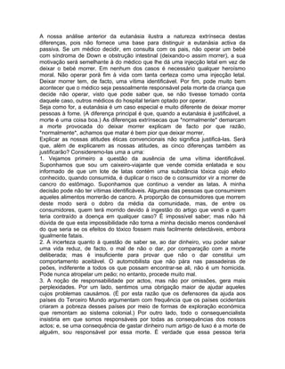 A nossa análise anterior da eutanásia ilustra a natureza extrínseca destas
diferenças, pois não fornece uma base para distinguir a eutanásia activa da
passiva. Se um médico decidir, em consulta com os pais, não operar um bebé
com síndroma de Down e obstrução intestinal (deixando-o assim morrer), a sua
motivação será semelhante à do médico que lhe dá uma injecção letal em vez de
deixar o bebé morrer. Em nenhum dos casos é necessário qualquer heroísmo
moral. Não operar porá fim à vida com tanta certeza como uma injecção letal.
Deixar morrer tem, de facto, uma vítima identificável. Por fim, pode muito bem
acontecer que o médico seja pessoalmente responsável pela morte da criança que
decide não operar, visto que pode saber que, se não tivesse tomado conta
daquele caso, outros médicos do hospital teriam optado por operar.
Seja como for, a eutanásia é um caso especial e muito diferente de deixar morrer
pessoas à fome. (A diferença principal é que, quando a eutanásia é justificável, a
morte é uma coisa boa.) As diferenças extrínsecas que *normalmente* demarcam
a morte provocada do deixar morrer explicam de facto por que razão,
*normalmente*, achamos que matar é bem pior que deixar morrer.
Explicar as nossas atitudes éticas convencionais não significa justificá-las. Será
que, além de explicarem as nossas atitudes, as cinco diferenças também as
justificarão? Consideremo-las uma a uma:
1. Vejamos primeiro a questão da ausência de uma vítima identificável.
Suponhamos que sou um caixeiro-viajante que vende comida enlatada e sou
informado de que um lote de latas contém uma substância tóxica cujo efeito
conhecido, quando consumida, é duplicar o risco de o consumidor vir a morrer de
cancro do estômago. Suponhamos que continuo a vender as latas. A minha
decisão pode não ter vítimas identificáveis. Algumas das pessoas que consumirem
aqueles alimentos morrerão de cancro. A proporção de consumidores que morrem
deste modo será o dobro da média da comunidade, mas, de entre os
consumidores, quem terá morrido devido à ingestão do artigo que vendi e quem
teria contraído a doença em qualquer caso? É impossível saber; mas não há
dúvida de que esta impossibilidade não torna a minha decisão menos condenável
do que seria se os efeitos do tóxico fossem mais facilmente detectáveis, embora
igualmente fatais.
2. A incerteza quanto à questão de saber se, ao dar dinheiro, vou poder salvar
uma vida reduz, de facto, o mal de não o dar, por comparação com a morte
deliberada; mas é insuficiente para provar que não o dar constitui um
comportamento aceitável. O automobilista que não pára nas passadeiras de
peões, indiferente a todos os que possam encontrar-se ali, não é um homicida.
Pode nunca atropelar um peão; no entanto, procede muito mal.
3. A noção de responsabilidade por actos, mas não por omissões, gera mais
perplexidades. Por um lado, sentimos uma obrigação maior de ajudar aqueles
cujos problemas causámos. (É por esta razão que os defensores da ajuda aos
países do Terceiro Mundo argumentam com frequência que os países ocidentais
criaram a pobreza desses países por meio de formas de exploração económica
que remontam ao sistema colonial.) Por outro lado, todo o consequencialista
insistiria em que somos responsáveis por todas as consequências dos nossos
actos; e, se uma consequência de gastar dinheiro num artigo de luxo é a morte de
alguém, sou responsável por essa morte. É verdade que essa pessoa teria
 