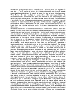 morrido em qualquer caso se eu nunca tivesse :, existido; mas que importância
tem isso? O facto é que eu existo; e o consequencialista diria que as nossas
responsabilidades decorrem do mundo tal como é, e não tal como poderia ter sido.
Uma forma de dar sentido à perspectiva não consequencialista da
responsabilidade é baseá-la numa teoria dos direitos do tipo proposto por John
Locke ou, mais recentemente, por Robert Nozick. Se tenho direito à vida e se esse
é um direito *contra* outras pessoas que possam ameaçar a minha vida, mas não
um direito de receber ajuda alheia quando a minha vida está em perigo, podemos
compreender então o sentimento de que somos responsáveis por um acto de
matar, mas não pelo de deixar de salvar. O primeiro viola os direitos alheios; o
último não.
Devemos aceitar uma tal teoria dos direitos? Se construirmos a nossa teoria dos
direitos imaginando indivíduos que vivem independentemente uns dos outros num
"estado da natureza", como o fazem Locke e Nozick, pode parecer natural adoptar
uma concepção de direitos na qual, desde que cada um não incomode os outros,
nenhum direito é violado. De acordo com esta perspectiva, eu podia, com toda a
propriedade, ter mantido a minha existência independente se tivesse desejado
fazê-lo. Logo, se eu não agravo a situação de alguém relativamente à situação
que essa pessoa teria caso eu nada tivesse a ver com ela, como posso violar os
seus direitos? Mas porquê partir de uma ideia tão anti-histórica, abstracta e
fundamentalmente inexplicável como a de um indivíduo isolado? Os nossos
antepassados eram -- como os outros primatas -- seres sociais muito antes de
darem origem aos seres humanos; e talvez não tivessem desenvolvido as
aptidões e capacidades dos seres humanos se não tivessem sido, em primeiro
lugar, seres sociais. Em todo o caso, não somos actualmente indivíduos isolados.
Então, por que razão devemos presumir que os direitos se devem restringir a
direitos contra a interferência? Podíamos, em vez disso, adoptar a perspectiva de
que levar o direito à vida a sério é incompatível com a atitude de ficar a ver
pessoas a morrer quando poderíamos facilmente salvá-las.
4. Que dizer da diferença de motivação? O facto de uma pessoa não desejar
positivamente a morte de outra atenua a severidade da censura que merece; mas
não tanto como :, sugerem as nossas atitudes actuais para com o acto de ajudar.
O comportamento do automobilista irresponsável é de novo comparável, porque
esse tipo de automobilista normalmente não tem o menor desejo de matar alguém.
Gosta apenas de conduzir depressa e não se importa com as consequências.
Apesar da sua ausência de intenção criminosa, aqueles que matam com os seus
automóveis merecem, não apenas censura, mas também uma punição severa.
5. Por fim, o facto de evitar matar pessoas não ser normalmente difícil, ao passo
que salvar todas as pessoas possíveis é heróico, tem de representar uma
diferença importante no que respeita à nossa atitude relativamente a deixar de
fazer aquilo que os respectivos princípios exigem. Não matar é um padrão mínimo
de comportamento aceitável que podemos exigir de todos; salvar todas as
pessoas possíveis não é algo que possa realisticamente ser exigido, em especial
em sociedades habituadas a dar tão pouco como as nossas. Atendendo aos
padrões geralmente aceites, as pessoas que dão, digamos, 1000 dólares por ano
(180 contos) para uma organização de ajuda internacional são mais prontamente
elogiadas devido a uma generosidade acima da média do que censuradas por
 