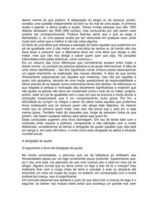 darem menos do que podiam. A adequação do elogio ou da censura, porém,
constitui uma questão independente do bem ou do mal de uma acção. A primeira
avalia o agente; a última avalia a acção. Talvez muitas pessoas que dão 1000
dólares devessem dar 5000 (900 contos); mas censurá-las por não darem mais
poderia ser contraproducente. Poderia fazê-las sentir que o que se exige é
demasiado; e, se uma pessoa acaba por ser censurada em qualquer caso, pode
muito bem achar que o melhor é não dar coisa alguma.
(O facto de uma ética que coloque a salvação de todos aqueles que pudermos em
pé de igualdade com o não matar ser uma ética de santos ou de heróis não nos
deve levar a presumir que a alternativa deva ser uma ética que obriga a não
matar, mas que não nos obriga a salvar quem quer que seja. Há posições
intermédias entre estes extremos, como veremos.).
Eis um resumo das cinco diferenças que normalmente existem entre matar e
deixar morrer, no contexto da pobreza absoluta e da ajuda internacional. A falta de
uma vítima identificável :, não tem significado moral, embora possa desempenhar
um papel importante na explicação das nossas atitudes. A ideia de que somos
directamente responsáveis por aqueles que matamos, mas não por aqueles a
quem não ajudamos, decorre de uma noção questionável de responsabilidade e
talvez precise de se basear numa controversa teoria dos direitos. As diferenças no
que respeita à certeza e motivação são eticamente significativas e mostram que
não ajudar os pobres não deve ser condenado como o acto de os matar; poderia,
porém, estar em pé de igualdade com o caso em que se provoca a morte devido à
condução irresponsável, que é um comportamento muito grave. Por fim, a
dificuldade de cumprir na íntegra o dever de salvar todos aqueles que pudermos
torna inadequado que se censure quem não atinge este objectivo, do mesmo
modo que se censura quem mata; mas isso não prova que o acto em si seja
menos grave. Também nada diz daqueles que, longe de salvarem todos os que
podem, não fazem qualquer esforço para salvar seja quem for.
Estas conclusões sugerem uma nova abordagem. Em vez de tentar lidar com o
contraste entre riqueza e pobreza, comparando a não salvação com a morte
deliberada, consideremos se temos a obrigação de ajudar aqueles cuja vida está
em perigo e, em caso afirmativo, o modo como esta obrigação se aplica à situação
mundial actual.
A obrigação de ajudar
O argumento a favor da obrigação de ajudar
Na minha universidade, o percurso que vai da biblioteca ao anfiteatro das
Humanidades passa por um lago ornamental pouco profundo. Suponhamos que,
ao ir dar uma aula, me apercebo de que uma criança caiu e está em risco de se
afogar. Alguém duvida que eu devia entrar no lago e tirar de lá a criança? Isso
implicaria ficar com a roupa cheia de lama e cancelar a aula ou atrasá-la até
encontrar um meio de mudar de roupa; no entanto, em comparação com a morte
evitável da criança, isso é insignificante.
Um princípio plausível que apoiaria o juízo de que devo tirar a criança do lago é o
seguinte: se estiver nas nossas mãos evitar que aconteça um grande mal, sem
 
