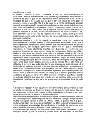 considerasse um mal.
A terceira premissa é mais controversa, apesar de estar cautelosamente
formulada. Defende apenas que se pode impedir alguma pobreza absoluta sem o
sacrifício de seja o que for de importância moral comparável. Evita assim a
objecção de que toda a ajuda que eu puder dar não passa de "uma gota no
oceano", porque a questão não é a de saber se a minha contribuição pessoal
causará alguma impressão perceptível na pobreza mundial no seu todo (claro que
não), mas se impede alguma pobreza. _é tudo o que o argumento precisa para
sustentar a sua conclusão, dado que a segunda premissa afirma que qualquer
pobreza absoluta é um mal, e não a quantidade total de pobreza absoluta. Se,
sem sacrificar seja o que for de importância moral :, comparável, pudermos
proporcionar a uma única família os meios de sair da pobreza absoluta, a terceira
premissa é satisfeita.
Deixei por examinar a noção de importância moral para provar que o argumento
não depende de quaisquer valores ou princípios éticos específicos. Penso que a
terceira premissa é verdadeira para a maioria das pessoas que vivem em países
industrializados, em qualquer perspectiva defensável do que é moralmente
importante. A nossa abastança significa que dispomos de rendimento que
podemos dispensar sem pormos em causa as necessidades básicas da vida e
podemos usar esse rendimento para reduzir a pobreza absoluta. O quanto
achamos que temos a obrigação de dar depende daquilo que considerarmos de
importância moral comparável à pobreza que evitamos: roupas de marca, jantares
caros, uma aparelhagem de som sofisticada, férias no estrangeiro, um (segundo?)
carro, uma casa maior, escolas privadas para os nossos filhos, etc. Para um
utilitarista é provável que nada disto tenha uma importância moral comparável à
diminuição da pobreza absoluta; e os que não são utilitaristas, se aceitarem o
princípio da universalizabilidade, têm de aceitar que pelo menos algumas destas
coisas têm um significado moral muito inferior à pobreza absoluta que poderia ser
evitada com o dinheiro que custam. De modo que a terceira premissa parece
verdadeira de qualquer perspectiva ética plausível --embora a quantidade exacta
de pobreza absoluta que pode ser evitada sem se sacrificar seja o que for de
importância moral comparável varie de acordo com a perspectiva ética de cada
um.
*_Cuidar dos nossos*. A todo aquele que tenha trabalhado para aumentar o valor
da ajuda internacional se deparou o argumento de que devemos cuidar dos que
nos estão mais próximos, das nossas famílias e depois dos pobres do nosso país,
antes de pensarmos na pobreza dos países distantes.
Não há dúvida que preferimos instintivamente ajudar aqueles que estão perto de
nós. Poucas pessoas seriam capazes de ficar a ver uma criança a afogar-se; mas
muitas conseguem ignorar a fome em _áfrica. Porém, a questão não é o que :,
costumamos fazer, mas o que devemos fazer; e é difícil encontrar uma justificação
moral sólida para a perspectiva de a distância ou a condição de membro de uma
comunidade introduzir uma diferença crucial nas nossas obrigações.
Consideremos, por exemplo, as afinidades raciais. Será que as pessoas de origem
europeia devem ajudar os europeus pobres antes de ajudarem os africanos
 