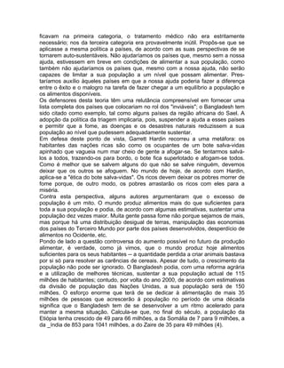 ficavam na primeira categoria, o tratamento médico não era estritamente
necessário; nos da terceira categoria era provavelmente inútil. Propôs-se que se
aplicasse a mesma política a países, de acordo com as suas perspectivas de se
tornarem auto-sustentáveis. Não ajudaríamos os países que, mesmo sem a nossa
ajuda, estivessem em breve em condições de alimentar a sua população, como
também não ajudaríamos os países que, mesmo com a nossa ajuda, não serão
capazes de limitar a sua população a um nível que possam alimentar. Pres-
taríamos auxílio àqueles países em que a nossa ajuda poderia fazer a diferença
entre o êxito e o malogro na tarefa de fazer chegar a um equilíbrio a população e
os alimentos disponíveis.
Os defensores desta teoria têm uma relutância compreensível em fornecer uma
lista completa dos países que colocariam no rol dos "inviáveis"; o Bangladesh tem
sido citado como exemplo, tal como alguns países da região africana do Sael. A
adopção da política da triagem implicaria, pois, suspender a ajuda a esses países
e permitir que a fome, as doenças e os desastres naturais reduzissem a sua
população ao nível que pudessem adequadamente sustentar.
Em defesa deste ponto de vista, Garrett Hardin recorreu a uma metáfora: os
habitantes das nações ricas são como os ocupantes de um bote salva-vidas
apinhado que vagueia num mar cheio de gente a afogar-se. Se tentarmos salvá-
los a todos, trazendo-os para bordo, o bote fica superlotado e afogam-se todos.
Como é melhor que se salvem alguns do que não se salve ninguém, devemos
deixar que os outros se afoguem. No mundo de hoje, de acordo com Hardin,
aplica-se a "ética do bote salva-vidas". Os ricos devem deixar os pobres morrer de
fome porque, de outro modo, os pobres arrastarão os ricos com eles para a
miséria.
Contra esta perspectiva, alguns autores argumentaram que o excesso de
população é um mito. O mundo produz alimentos mais do que suficientes para
toda a sua população e podia, de acordo com algumas estimativas, sustentar uma
população dez vezes maior. Muita gente passa fome não porque sejamos de mais,
mas porque há uma distribuição desigual de terras, manipulação das economias
dos países do Terceiro Mundo por parte dos países desenvolvidos, desperdício de
alimentos no Ocidente, etc.
Pondo de lado a questão controversa do aumento possível no futuro da produção
alimentar, é verdade, como já vimos, que o mundo produz hoje alimentos
suficientes para os seus habitantes -- a quantidade perdida a criar animais bastava
por si só para resolver as carências de cereais. Apesar de tudo, o crescimento da
população não pode ser ignorado. O Bangladesh podia, com uma reforma agrária
e a utilização de melhores técnicas, sustentar a sua população actual de 115
milhões de habitantes; contudo, por volta do ano 2000, de acordo com estimativas
da divisão de população das Nações Unidas, a sua população será de 150
milhões. O esforço enorme que terá de se dedicar à alimentação de mais 35
milhões de pessoas que acrescerão à população no período de uma década
significa que o Bangladesh tem de se desenvolver a um ritmo acelerado para
manter a mesma situação. Calcula-se que, no final do século, a população da
Etiópia tenha crescido de 49 para 66 milhões, a da Somália de 7 para 9 milhões, a
da _índia de 853 para 1041 milhões, a do Zaire de 35 para 49 milhões (4).
 