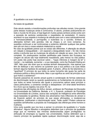 2
A igualdade e as suas implicações
As bases da igualdade
Este século assistiu a transformações profundas nas atitudes morais. Uma grande
parte dessas mudanças ainda é controversa. O aborto, proibido praticamente em
todo o mundo há 30 anos, é hoje legal em muitos países (embora ainda conte com
a oposição de sectores substanciais e respeitados da sociedade). O mesmo
acontece no que respeita à mudança de atitude para com o sexo extramatrimonial,
a homossexualidade, a pornografia, a eutanásia ou o suicídio. Embora as
alterações tenham sido grandes, não se chegou a um novo consenso. As
questões continuam a ser controversas e podemos defender qualquer das partes
sem pôr em risco o nosso estatuto intelectual ou social.
No caso da igualdade parece que as coisas são diferentes. A alteração de atitude
em relação à desigualdade -- em especial a desigualdade racial -- foi não menos
súbita e profunda que as mudanças de atitude em relação ao sexo, mas foi mais
completa. Os pressupostos racistas partilhados pela maioria dos Europeus na
viragem do século são hoje totalmente inaceitáveis, pelo menos na vida pública.
Um poeta não podia hoje escrever sobre :, "raças inferiores à margem da lei" e
manter -- na realidade, aumentar -- a sua reputação, como fez Rudyard Kipling em
1897. Não quer isto dizer que os racistas tenham desaparecido, mas apenas que
têm de disfarçar o seu racismo se quiserem que a sua política e as suas ideias
tenham alguma hipótese de aceitação geral. A própria _áfrica do Sul abandonou o
*apartheid* O princípio de que todos os seres humanos são iguais faz parte da
ortodoxia política e ética dominante. Mas o que significa ao certo tal princípio e por
que motivo o aceitamos?
Quando passamos do acordo actual quanto à condenação de formas ostensivas
de discriminação racial ou quando questionamos os fundamentos do princípio de
que todos os seres humanos são iguais e procuramos aplicar esse princípio a
casos particulares, o consenso começa a desaparecer. Um sinal deste fenómeno
foi o furor que se registou nos anos 70, na
sequência das afirmações de Arthur Jensen, professor de Psicologia da Educação
na Universidade da Califórnia, Berkele, e H. J. Eysenck, professor de Psicologia
na Universidade de Londres, acerca das variações de inteligência entre diferentes
raças baseadas na genética. Muitos dos adversários mais inflexíveis de Jensen e
de Eysenck partem do princípio de que essas afirmações, a revelarem-se
verdadeiras, justificariam a discriminação racial. Terão razão? Podem colocar-se
questões semelhantes a propósito da investigação das diferenças entre homens e
mulheres.
Uma outra questão que nos leva a pensar no princípio da igualdade é a "acção
afirmativa". Alguns filósofos e advogados defendem que o princípio da igualdade
exige que os membros das minorias desfavorecidas sejam privilegiados na
atribuição de empregos ou lugares nas universidades. Outros defendem que o
mesmo princípio da igualdade rejeita qualquer discriminação racial, seja ela a
 