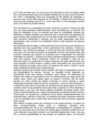 (4) É triste assinalar que, nos doze anos que decorreram entre as edições deste
livro, os sinais apontam para uma situação bastante pior do que a que foi prevista.
Em 1979, o Bangladesh tinha uma população de 80 milhões de habitantes e
previa-se que no ano 2000 atingisse os 146 milhões; a Etiópia tinha 29 milhões e
previa-se que chegasse aos 54 e a _índia tinha 620 e a sua população prevista
para o ano 2000 era de 958 milhões.
Que acontecerá se a população do mundo continuar a crescer? Trata-se de algo
que não pode prosseguir indefinidamente. Será controlada por um declínio nas
taxas de natalidade ou por um aumento das taxas de mortalidade. Aqueles que
defendem a triagem propõem que deixemos que o crescimento da população de
alguns países seja compensado com um aumento da taxa de mortalidade -- isto é,
pela crescente subnutrição e doenças que lhe estão associadas, pela fome
generalizada, pelo aumento da mortalidade infantil e pela epidemia de doenças
infecciosas.
As consequências da triagem a esta escala são tão horríveis que nos inclinamos a
rejeitá-la sem mais argumentos. Como poderíamos ficar sentados à frente da
televisão a ver milhões de pessoas a morrer de fome sem fazermos nada? Não
seria isso o fim de todas as noções de igualdade humana e de respeito pela vida
humana? (Aqueles que atacam as propostas para a legalização da eutanásia
analisadas no capítulo 7, dizendo que essas propostas enfraqueceriam o respeito
pela vida humana, fariam certamente melhor em combater a ideia de que
devemos reduzir ou suspender os nossos programas de ajuda internacional; pois
essa proposta, se fosse levada à prática, seria responsável por uma perda de
vidas humanas de longe muito maior.) As pessoas não terão o direito à nossa
ajuda, independentemente das consequências?
Qualquer pessoa cuja reacção inicial à triagem não seja de repugnância será um
tipo desagradável de pessoa. Contudo, as reacções iniciais baseadas em
sentimentos fortes nem sempre constituem guias fiáveis. Os defensores da
triagem têm razão em preocupar-se com as consequências em longo prazo dos
nossos actos. Dizem que ajudar agora os pobres e famintos não faz senão
garantir um maior número de pobres e famintos no futuro. Quando a nossa
capacidade de prestar auxílio for por fim insuficiente -- como um dia acontecerá --,
o sofrimento será maior do que seria se deixássemos de ajudar agora. Se isto for
verdade, nada há que possamos fazer para evitar a pobreza e a fome absolutas a
longo prazo e, por isso, não temos qualquer obrigação de prestar auxílio. Nem
parece razoável defender que, nestas circunstâncias, as pessoas tenham direito à
nossa ajuda. Se aceitarmos a existência de tal direito, independentemente das
consequências, estamos a dizer que, na metáfora de Hardin, devíamos continuar
a içar os náufragos para o nosso bote salva-vidas até este se afundar, afogando
toda a gente.
Para rejeitar a triagem temos de a enfrentar no seu próprio terreno, no quadro da
ética consequencialista. Neste ponto é vulnerável. Qualquer ética
consequencialista tem de ter em consideração a probabilidade do resultado. O
curso de uma acção que irá produzir de certeza algum beneficio é preferível a um
curso alternativo que pode conduzir a um benefício ligeiramente maior, mas que
tem a mesma probabilidade de não resultar em benefício algum. Só devemos
 
