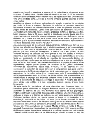 escolher um benefício incerto se a sua magnitude mais elevada ultrapassar a sua
incerteza. É melhor uma unidade certa de benefício do que 10 % de probabili-
dades de cinco unidades; mas é melhor 50 % de hipóteses de três unidades que
uma única unidade certa. Aplica-se o mesmo princípio quando estamos a tentar
evitar males.
A política de triagem implica um mal certo muito grande: o controlo da população
por meio de fome e doenças. Dezenas de milhões de pessoas morreriam
lentamente. Centenas de milhões continuariam a viver em pobreza absoluta, no
próprio limite da existência. Contra esta perspectiva, os defensores da política
contrapõem um mal ainda maior: o mesmo processo de fome e doença, que terá
lugar, digamos, daqui a 50 anos, quando a população mundial talvez seja três
vezes maior do que a actual e o número daqueles que morrem de fome ou que se
debatem na pobreza absoluta será outras tantas vezes maior. A questão é a
seguinte: qual é a probabilidade de ocorrer este cenário em que a ajuda contínua
conduz a desastres ainda maiores no futuro?
As previsões quanto ao crescimento populacional são notoriamente falíveis e as
teorias que abordam os factores que o afectam continuam a ser especulativas.
Uma teoria, pelo menos tão plausível como as outras, defende que os países
passam por uma "transição demográfica" à medida que o seu padrão de vida
aumenta. Quando as pessoas são muito pobres e não têm acesso à medicina
moderna, a sua fertilidade é elevada, mas a população é controlada por elevadas
taxas de mortalidade. A introdução de medidas de saneamento básico, de
técnicas médicas modernas e de outras melhorias reduz a taxa de mortalidade,
mas, no início, pouco efeito tem na taxa de natalidade. A população cresce então
rapidamente. Alguns países pobres, em especial os da _áfrica subsariana,
encontram-se actualmente nessa fase. Contudo, se os padrões de vida
continuarem a aumentar, os casais começam a compreender que, para terem o
mesmo número de filhos que sobrevivam até à maturidade que no passado, não
necessitam de dar à luz tantos filhos como os seus pais. A necessidade de os
filhos proporcionarem apoio económico na velhice diminui. Um ensino melhor e a
emancipação e emprego das mulheres também reduz a taxa de natalidade e,
assim, o crescimento da população começa a estabilizar. A maioria dos países
ricos atingiu este estádio e a sua população, quando cresce, cresce muito
lentamente.
Se esta teoria for verdadeira, há uma alternativa aos desastres tidos por
inevitáveis pelos defensores da triagem. Podemos auxiliar os países pobres a
aumentar os padrões de vida dos membros mais pobres da sua população.
Podemos estimular os governos desses países a efectuar uma reforma agrária, a
melhorar o ensino e a libertar as mulheres de um papel puramente procriativo.
Podemos também ajudar os outros países a tomar a contracepção e a
esterilização amplamente disponível. Há uma probabilidade razoável de estas
medidas acelerarem o limiar da transição demográfica e trazerem o crescimento
populacional para um nível controlável. De acordo com as estimativas das Nações
Unidas, em 1965 as mulheres do Terceiro Mundo tinham em média 6 filhos e
apenas 8 % usavam um tipo qualquer de contracepção; em 1991, o número médio
de filhos caíra para ligeiramente menos de 4 e mais de metade das mulheres do
Terceiro Mundo usava métodos de contracepção. Êxitos notáveis no uso de
 