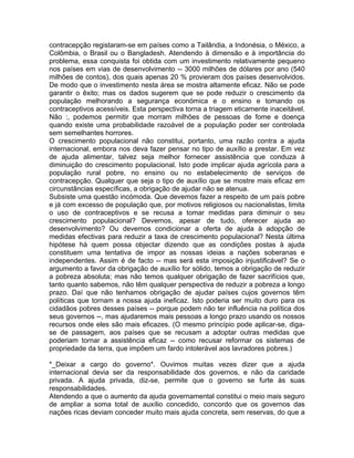 contracepção registaram-se em países como a Tailândia, a Indonésia, o México, a
Colômbia, o Brasil ou o Bangladesh. Atendendo à dimensão e à importância do
problema, essa conquista foi obtida com um investimento relativamente pequeno
nos países em vias de desenvolvimento -- 3000 milhões de dólares por ano (540
milhões de contos), dos quais apenas 20 % provieram dos países desenvolvidos.
De modo que o investimento nesta área se mostra altamente eficaz. Não se pode
garantir o êxito; mas os dados sugerem que se pode reduzir o crescimento da
população melhorando a segurança económica e o ensino e tomando os
contraceptivos acessíveis. Esta perspectiva torna a triagem eticamente inaceitável.
Não :, podemos permitir que morram milhões de pessoas de fome e doença
quando existe uma probabilidade razoável de a população poder ser controlada
sem semelhantes horrores.
O crescimento populacional não constitui, portanto, uma razão contra a ajuda
internacional, embora nos deva fazer pensar no tipo de auxílio a prestar. Em vez
de ajuda alimentar, talvez seja melhor fornecer assistência que conduza à
diminuição do crescimento populacional. Isto pode implicar ajuda agrícola para a
população rural pobre, no ensino ou no estabelecimento de serviços de
contracepção. Qualquer que seja o tipo de auxílio que se mostre mais eficaz em
circunstâncias específicas, a obrigação de ajudar não se atenua.
Subsiste uma questão incómoda. Que devemos fazer a respeito de um país pobre
e já com excesso de população que, por motivos religiosos ou nacionalistas, limita
o uso de contraceptivos e se recusa a tomar medidas para diminuir o seu
crescimento populacional? Devemos, apesar de tudo, oferecer ajuda ao
desenvolvimento? Ou devemos condicionar a oferta de ajuda à adopção de
medidas efectivas para reduzir a taxa de crescimento populacional? Nesta última
hipótese há quem possa objectar dizendo que as condições postas à ajuda
constituem uma tentativa de impor as nossas ideias a nações soberanas e
independentes. Assim é de facto -- mas será esta imposição injustificável? Se o
argumento a favor da obrigação de auxílio for sólido, temos a obrigação de reduzir
a pobreza absoluta; mas não temos qualquer obrigação de fazer sacrifícios que,
tanto quanto sabemos, não têm qualquer perspectiva de reduzir a pobreza a longo
prazo. Daí que não tenhamos obrigação de ajudar países cujos governos têm
políticas que tornam a nossa ajuda ineficaz. Isto poderia ser muito duro para os
cidadãos pobres desses países -- porque podem não ter influência na política dos
seus governos --, mas ajudaremos mais pessoas a longo prazo usando os nossos
recursos onde eles são mais eficazes. (O mesmo princípio pode aplicar-se, diga-
se de passagem, aos países que se recusam a adoptar outras medidas que
poderiam tornar a assistência eficaz -- como recusar reformar os sistemas de
propriedade da terra, que impõem um fardo intolerável aos lavradores pobres.)
*_Deixar a cargo do governo*. Ouvimos muitas vezes dizer que a ajuda
internacional devia ser da responsabilidade dos governos, e não da caridade
privada. A ajuda privada, diz-se, permite que o governo se furte às suas
responsabilidades.
Atendendo a que o aumento da ajuda governamental constitui o meio mais seguro
de ampliar a soma total de auxílio concedido, concordo que os governos das
nações ricas deviam conceder muito mais ajuda concreta, sem reservas, do que a
 