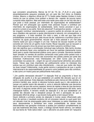 que concedem actualmente. Menos de #,f de 1% do _P_N_B é uma ajuda
escandalosamente pequena prestada por um país tão rico como os Estados
Unidos. Mesmo o objectivo oficial de 0,7 % fixado pelas Nações Unidas é muito
menos do que os países ricos podiam e deviam dar --apesar de poucos terem
cumprido esse objectivo. Mas será esta uma razão para cada um de nós não dar o
que pode a título pessoal, por intermédio de organizações de solidariedade?
Pensar que sim pressupõe que quanto mais pessoas houver a contribuir por
intermédio de organizações de solidariedade, tanto menos provável é que o
governo cumpra a sua parte. Será isto plausível? A perspectiva oposta -- a de que,
se ninguém contribuir voluntariamente, o governo partirá do princípio de que os
seus cidadãos não aprovam a ajuda internacional e reduzirá, em consequência, o
seu programa -- é mais razoável. Em todo o caso, a não ser que haja urna
probabilidade concreta de que, pela recusa de dar, estaremos a contribuir para um
aumento da ajuda governamental, recusar dar a título pessoal é um mal pela
mesma razão por que a triagem é um mal. Trata-se de recusar impedir um mal
concreto em nome de um ganho muito incerto. Recai naqueles que se recusam a
dar a título pessoal o ónus de provar que isso fará o governo contribuir mais.
Isto não significa que a contribuição individual seja suficiente. Não tenho dúvidas
de que devíamos fazer uma campanha em favor de padrões inteiramente novos
tanto para a ajuda internacional pública como para a privada. Devíamos também
fazer pressão no sentido de acordos comerciais mais justos entre países ricos e
pobres e de um menor domínio das economias dos países pobres por parte das
empresas multinacionais mais interessadas em obter lucros para os seus
accionistas nos países de :, origem do que em proporcionar alimentos aos pobres
locais. Talvez seja mais importante ser politicamente activo no interesse dos
pobres que em contribuir para eles directamente -- mas por que razão não fazer
as duas coisas? Infelizmente, muita gente recorre à perspectiva de que o auxílio
internacional é da responsabilidade do governo como pretexto para não contribuir,
e não como um motivo para ser politicamente mais activa.
*_Um padrão demasiado elevado*? A objecção final ao argumento a favor da
obrigação de auxílio é a de que estabelece um padrão tão elevado que só um
santo o pode alcançar. Esta objecção manifesta-se pelo menos em três versões. A
primeira mantém que, sendo a natureza humana aquilo que é, não podemos al-
cançar um padrão assim tão elevado e, como é absurdo defender que devíamos
fazer aquilo de que não somos capazes, temos de rejeitar a tese de que devíamos
dar tanto. A segunda versão afirma que, mesmo que pudéssemos dar tanto, seria
indesejável fazê-lo. A terceira versão da objecção é a de que estabelecer um
padrão tão elevado não é desejável porque se terá a percepção de que é
demasiado difícil de atingir, o que levará muita gente a nem sequer tentar.
Quem defende a primeira versão da objecção é muitas vezes influenciado pelo
facto de sermos o resultado evolutivo de um processo natural no qual quem tem
um elevado nível de preocupação pelos seus interesses ou pelos interesses dos
seus descendentes e familiares tem maior probabilidade de deixar mais
descendentes nas gerações vindouras e acabar por substituir completamente os
que são totalmente altruístas. Assim, o biólogo Garrett Hardin afirmou, em defesa
da sua teoria do "bote salva-vidas", que o altruísmo só pode existir em "pequena
 