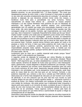 escala, a curto prazo e no seio de grupos pequenos e íntimos"; enquanto Richard
Dawkins escreveu, no seu provocador livro *_O Gene Egoísta*: "Por muito que
desejássemos pensar de outro modo, o amor universal e o bem-estar da espécie
no seu todo são conceitos simplesmente absurdos em evolução." Já assinalei, ao
abordar a objecção de que devíamos primeiro tomar conta dos nossos, a
tendência muito forte para a parcialidade nos seres humanos. Temos
naturalmente um desejo mais intenso de :, promover os nossos próprios
interesses e os dos nossos familiares mais próximos do que os interesses de
estranhos. Isto significa que seria estultícia esperar uma conformidade
generalizada com um padrão que exige uma preocupação imparcial e que, por
essa razão, não seria adequado nem prático condenar todos aqueles que não
conseguem atingir um tal padrão. Contudo, agir imparcialmente, por muito difícil
que seja, não é impossível. A asserção frequentemente citada que diz que "dever"
implica "poder" constitui uma razão para se rejeitarem juízos morais como "Devias
ter salvo toda a gente do navio naufragado", quando, de facto, se tivéssemos
levado uma só pessoa a mais no salva-vidas, este se teria afundado e ninguém se
teria salvo. Nessa situação é absurdo dizer que se devia ter feito aquilo que não
era possível fazer. Contudo, quando temos dinheiro para gastar em luxos e há
pessoas a morrer de fome, é claro que todos podemos dar muito mais do que
aquilo que damos e podemos, portanto, aproximar-nos mais do padrão de
imparcialidade proposto neste capítulo. Tão-pouco existe, à medida que nos
aproximamos mais deste padrão, qualquer barreira além da qual não possamos ir.
Por essa razão, não há
fundamento para se dizer que o padrão imparcial está errado porque "dever"
implica "poder" e não podemos ser imparciais.
A segunda versão da objecção foi avançada por vários filósofos na década
passada, entre os quais Susan Wolf, num artigo contundente intitulado "Moral
Saints". Wolf argumenta que, se todos adoptássemos a postura moral defendida
neste capítulo, teríamos de desistir de muita coisa que torna a vida interessante:
ópera, gastronomia, roupas elegantes e desporto profissional, por exemplo. O tipo
de vida que acabamos por encarar como eticamente necessário para nós seria
uma busca exclusiva do bem geral, desprovida daquela grande diversidade de
interesses e de actividades que, numa perspectiva menos exigente, pode fazer
parte do nosso ideal de uma vida boa para um ser humano. Contudo, a isto
podemos responder que, embora a vida rica e variada que Wolf defende como
ideal possa ser a forma mais desejável de vida para um ser humano num mundo
de plenitude, é um erro presumir que há uma vida boa num mundo no qual
comprar artigos de luxo para si próprio significa aceitar o :, sofrimento contínuo e
evitável de outros. Um médico confrontado com centenas de feridos, vítimas de
uma colisão de comboios, não pode pensar que é defensável tratar cinquenta e
depois partir para assistir a um concerto de ópera, a pretexto de que ir à ópera faz
parte de uma vida humana bem vivida. As necessidades alheias de vida ou de
morte têm de ter prioridade. Talvez sejamos como o médico pelo facto de
vivermos numa época em que todos temos a oportunidade de ajudar a mitigar as
consequências de um desastre.
Associada a esta segunda versão da objecção há a tese de uma ética imparcial do
tipo aqui defendido tornar impossível manter relações pessoais sérias baseadas
 