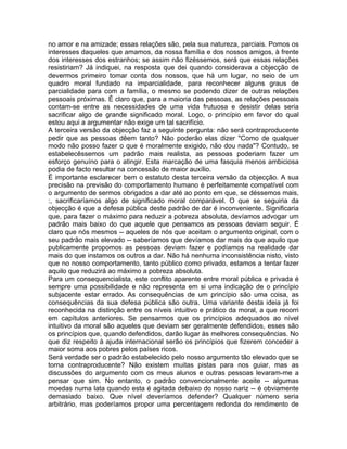 no amor e na amizade; essas relações são, pela sua natureza, parciais. Pomos os
interesses daqueles que amamos, da nossa família e dos nossos amigos, à frente
dos interesses dos estranhos; se assim não fizéssemos, será que essas relações
resistiriam? Já indiquei, na resposta que dei quando considerava a objecção de
devermos primeiro tomar conta dos nossos, que há um lugar, no seio de um
quadro moral fundado na imparcialidade, para reconhecer alguns graus de
parcialidade para com a família, o mesmo se podendo dizer de outras relações
pessoais próximas. É claro que, para a maioria das pessoas, as relações pessoais
contam-se entre as necessidades de uma vida frutuosa e desistir delas seria
sacrificar algo de grande significado moral. Logo, o princípio em favor do qual
estou aqui a argumentar não exige um tal sacrifício.
A terceira versão da objecção faz a seguinte pergunta: não será contraproducente
pedir que as pessoas dêem tanto? Não poderão elas dizer "Como de qualquer
modo não posso fazer o que é moralmente exigido, não dou nada"? Contudo, se
estabelecêssemos um padrão mais realista, as pessoas poderiam fazer um
esforço genuíno para o atingir. Esta marcação de uma fasquia menos ambiciosa
podia de facto resultar na concessão de maior auxílio.
É importante esclarecer bem o estatuto desta terceira versão da objecção. A sua
precisão na previsão do comportamento humano é perfeitamente compatível com
o argumento de sermos obrigados a dar até ao ponto em que, se déssemos mais,
:, sacrificaríamos algo de significado moral comparável. O que se seguiria da
objecção é que a defesa pública deste padrão de dar é inconveniente. Significaria
que, para fazer o máximo para reduzir a pobreza absoluta, devíamos advogar um
padrão mais baixo do que aquele que pensamos as pessoas deviam seguir. É
claro que nós mesmos -- aqueles de nós que aceitam o argumento original, com o
seu padrão mais elevado -- saberíamos que devíamos dar mais do que aquilo que
publicamente propomos as pessoas deviam fazer e podíamos na realidade dar
mais do que instamos os outros a dar. Não há nenhuma inconsistência nisto, visto
que no nosso comportamento, tanto público como privado, estamos a tentar fazer
aquilo que reduzirá ao máximo a pobreza absoluta.
Para um consequencialista, este conflito aparente entre moral pública e privada é
sempre uma possibilidade e não representa em si uma indicação de o princípio
subjacente estar errado. As consequências de um princípio são uma coisa, as
consequências da sua defesa pública são outra. Uma variante desta ideia já foi
reconhecida na distinção entre os níveis intuitivo e prático da moral, a que recorri
em capítulos anteriores. Se pensarmos que os princípios adequados ao nível
intuitivo da moral são aqueles que deviam ser geralmente defendidos, esses são
os princípios que, quando defendidos, darão lugar às melhores consequências. No
que diz respeito à ajuda internacional serão os princípios que fizerem conceder a
maior soma aos pobres pelos países ricos.
Será verdade ser o padrão estabelecido pelo nosso argumento tão elevado que se
torna contraproducente? Não existem muitas pistas para nos guiar, mas as
discussões do argumento com os meus alunos e outras pessoas levaram-me a
pensar que sim. No entanto, o padrão convencionalmente aceite -- algumas
moedas numa lata quando esta é agitada debaixo do nosso nariz -- é obviamente
demasiado baixo. Que nível deveríamos defender? Qualquer número seria
arbitrário, mas poderíamos propor uma percentagem redonda do rendimento de
 