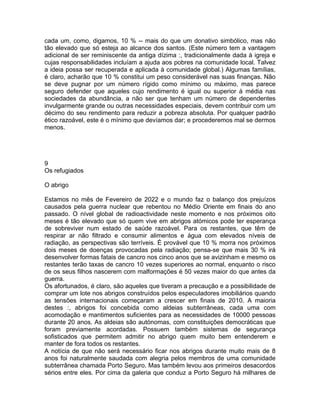 cada um, como, digamos, 10 % -- mais do que um donativo simbólico, mas não
tão elevado que só esteja ao alcance dos santos. (Este número tem a vantagem
adicional de ser reminiscente da antiga dízima :, tradicionalmente dada à igreja e
cujas responsabilidades incluíam a ajuda aos pobres na comunidade local. Talvez
a ideia possa ser recuperada e aplicada à comunidade global.) Algumas famílias,
é claro, acharão que 10 % constitui um peso considerável nas suas finanças. Não
se deve pugnar por um número rígido como mínimo ou máximo, mas parece
seguro defender que aqueles cujo rendimento é igual ou superior à média nas
sociedades da abundância, a não ser que tenham um número de dependentes
invulgarmente grande ou outras necessidades especiais, devem contribuir com um
décimo do seu rendimento para reduzir a pobreza absoluta. Por qualquer padrão
ético razoável, este é o mínimo que devíamos dar; e procederemos mal se dermos
menos.
9
Os refugiados
O abrigo
Estamos no mês de Fevereiro de 2022 e o mundo faz o balanço dos prejuízos
causados pela guerra nuclear que rebentou no Médio Oriente em finais do ano
passado. O nível global de radioactividade neste momento e nos próximos oito
meses é tão elevado que só quem vive em abrigos atómicos pode ter esperança
de sobreviver num estado de saúde razoável. Para os restantes, que têm de
respirar ar não filtrado e consumir alimentos e água com elevados níveis de
radiação, as perspectivas são terríveis. É provável que 10 % morra nos próximos
dois meses de doenças provocadas pela radiação; pensa-se que mais 30 % irá
desenvolver formas fatais de cancro nos cinco anos que se avizinham e mesmo os
restantes terão taxas de cancro 10 vezes superiores ao normal, enquanto o risco
de os seus filhos nascerem com malformações é 50 vezes maior do que antes da
guerra.
Os afortunados, é claro, são aqueles que tiveram a precaução e a possibilidade de
comprar um lote nos abrigos construídos pelos especuladores imobiliários quando
as tensões internacionais começaram a crescer em finais de 2010. A maioria
destes :, abrigos foi concebida como aldeias subterrâneas, cada uma com
acomodação e mantimentos suficientes para as necessidades de 10000 pessoas
durante 20 anos. As aldeias são autónomas, com constituições democráticas que
foram previamente acordadas. Possuem também sistemas de segurança
sofisticados que permitem admitir no abrigo quem muito bem entenderem e
manter de fora todos os restantes.
A notícia de que não será necessário ficar nos abrigos durante muito mais de 8
anos foi naturalmente saudada com alegria pelos membros de uma comunidade
subterrânea chamada Porto Seguro. Mas também levou aos primeiros desacordos
sérios entre eles. Por cima da galeria que conduz a Porto Seguro há milhares de
 