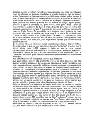 pessoas que não investiram num abrigo. Essas pessoas são vistas e ouvidas por
meio de câmaras de televisão instaladas à entrada. Imploram que os deixem
entrar. Sabem que, se forem rapidamente acolhidos num abrigo, podem escapar à
maioria das consequências da sua exposição prolongada à radiação. Ao princípio,
antes de se saber quanto tempo passaria até ser seguro regressar ao exterior,
estes pedidos não tinham qualquer eco no interior do abrigo. Agora, porém,
cresceu o apoio à admissão de, pelo menos, uma parte deles. Como os
mantimentos só precisam de durar 8 anos, chegarão para mais do dobro das
pessoas presentes nos abrigos. A acomodação apresenta problemas ligeiramente
maiores. Porto Seguro foi concebido para funcionar como estância de luxo
enquanto não fosse necessária para uma emergência real e foi equipada com
*courts* de ténis, piscinas e um grande ginásio. Se todos concordassem em man-
ter a forma fazendo aeróbica na sala de estar da sua casa, seria possível obter
espaço precário, mas adequado, para alojar todos aqueles que os mantimentos
podem sustentar.
De modo que há agora no interior muitos apoiantes daqueles que ficaram de fora.
Os extremistas, a que os seus opositores chamam "lamechas", propõem que o
abrigo admita mais 10.000 pessoas -- todas as que se pode esperar
razoavelmente alimentar e alojar até se poder regressar em segurança ao exterior.
Isso implica desistir de todo o luxo na alimentação e nas instalações; mas os
"lamechas" assinalam que o destino daqueles que permanecerem no exterior será
muito pior.
Aos "lamechas" opõem-se algumas pessoas que defendem
que quem está no exterior são geralmente pessoas de baixa categoria, pois não
tiveram suficiente capacidade de previsão ou riqueza para investir num abrigo; daí
que, segundo afirmam, causarão problemas sociais no abrigo, provocando uma
maior tensão na saúde, bem-estar e serviços de ensino e contribuindo para o
aumento da criminalidade e da delinquência juvenil. A oposição à admissão de
pessoas do exterior também é apoiada por um pequeno grupo que diz que seria
uma injustiça para com aqueles que pagaram pelo seu lote no abrigo se outros
que nada pagaram também beneficiassem. Estes adversários da admissão de
pessoas do exterior estão bem organizados, mas são pouco numerosos; contam,
porém, com um apoio considerável por parte de muitos que dizem apenas que
adoram jogar ténis e nadar e que não estão dispostos a prescindir disso.
Entre os "lamechas" e aqueles que se opõem à admissão de pessoas do exterior
situa-se um grupo intermédio: aqueles que pensam que, como acto excepcional
de benevolência e de caridade, se devem admitir alguns, mas não tantos que
degradem significativamente a qualidade de vida no abrigo. Propõem que se
transforme um quarto dos campos de ténis em dormitórios e se disponibilize um
pequeno espaço público que, seja como for, tem tido pouco uso. Deste modo,
podem alojar-se mais 500 excluídos, que os ditos "moderados" pensam ser um
número considerável, suficiente para provar que Porto Seguro não é insensível à
situação dramática daqueles que tiveram menos sorte que os seus membros.
Realiza-se um referendo. Há três propostas: admitir 10.000 do exterior; admitir
500; não admitir nenhum. Em qual das propostas votaria o leitor?
 
