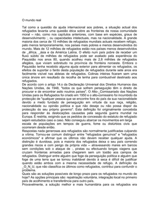 O mundo real
Tal como a questão da ajuda internacional aos pobres, a situação actual dos
refugiados levanta uma questão ética sobre as fronteiras da nossa comunidade
moral -- não, como nos capítulos anteriores, com base em espécies, graus de
desenvolvimento :, ou capacidades intelectuais, mas na nacionalidade. A grande
maioria dos cerca de 15 milhões de refugiados mundiais actuais recebem refúgio,
pelo menos temporariamente, nos países mais pobres e menos desenvolvidos do
mundo. Mais de 12 milhões de refugiados estão nos países menos desenvolvidos
de _áfrica, _ásia e da América Latina. O efeito num país pobre de receber um
fluxo súbito de milhões de refugiados pode ser avaliado pela experiência do
Paquistão nos anos 80, quando acolheu mais de 2,8 milhões de refugiados
afegãos, que viviam sobretudo na província da fronteira noroeste. Embora o
Paquistão tenha recebido alguma ajuda exterior para alimentar os refugiados, os
efeitos de suportar o fardo desta população de refugiados durante sete anos era
facilmente visível nas aldeias de refugiados. Colinas inteiras ficaram sem uma
única árvore em resultado da recolha de lenha para combustível destinado aos
refugiados.
De acordo com o artigo 14.o da Declaração Universal dos Direitos Humanos das
Nações Unidas, de 1948, "todos os que sofrem perseguição têm o direito de
procurar e de encontrar asilo noutros países". O Alto-_Comissariado das Nações
Unidas para os Refugiados foi criado em 1950 e o alto-comissário foi incumbido da
protecção de "qualquer pessoa que se encontre fora do país da sua nacionalidade
devido a medo fundado de perseguição em virtude da sua raça, religião,
nacionalidade ou opinião política e que não deseje ou não possa dispor da
protecção do seu próprio governo". Esta definição foi originalmente concebida
para responder às deslocações causadas pela segunda guerra mundial na
Europa. É restrita, exigindo que os pedidos de concessão do estatuto de refugiado
sejam estudados caso a caso. Não conseguiu abarcar os movimentos em larga
escala de populações em tempos de guerra, fome ou distúrbios civis que
ocorreram desde então.
Respostas nada generosas aos refugiados são normalmente justificadas culpando
a vítima. Tornou-se comum distinguir entre "refugiados genuínos" e "refugiados
económicos" e afirmar que os últimos não devem receber qualquer ajuda. A
distinção é duvidosa, pois a maioria dos refugiados deixa o seu país correndo
grandes riscos e com perigo da própria vida -- atravessando mares em barcos
sem condições sob o ataque de :, piratas ou efectuando longas viagens que
cruzam fronteiras armadas para chegarem sem um tostão aos campos de
refugiados. Distinguir entre alguém que foge da perseguição política e alguém que
foge de uma terra que se tornou inabitável devido à seca é difícil de justificar
quando estão ambos com a mesma necessidade de refúgio. A definição da
_O_N_U, que não classifica os últimos como refugiados, contribui para confundir o
problema.
Quais são as soluções possíveis de longo prazo para os refugiados no mundo de
hoje? As opções principais são: repatriação voluntária, integração local no primeiro
país de acolhimento e transferência para outro país.
Provavelmente, a solução melhor e mais humanitária para os refugiados era
 