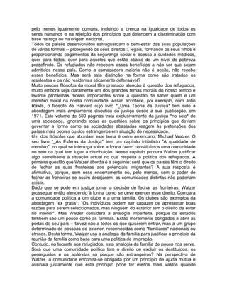 pelo menos igualmente comuns, incluindo a crença na igualdade de todos os
seres humanos e na rejeição dos princípios que defendem a discriminação com
base na raça ou na origem nacional.
Todos os países desenvolvidos salvaguardam o bem-estar das suas populações
de várias formas -- protegendo os seus direitos :, legais, formando os seus filhos e
proporcionando pagamentos da segurança social e acesso a cuidados médicos,
quer para todos, quer para aqueles que estão abaixo de um nível de pobreza
predefinido. Os refugiados não recebem esses benefícios a não ser que sejam
admitidos nesse país. Como a esmagadora maioria não é aceite, não recebe
esses benefícios. Mas será esta distinção na forma como são tratados os
residentes e os não residentes eticamente defensável?
Muito poucos filósofos da moral têm prestado atenção à questão dos refugiados,
muito embora seja claramente um dos grandes temas morais do nosso tempo e
levante problemas morais importantes sobre a questão de saber quem é um
membro moral da nossa comunidade. Assim acontece, por exemplo, com John
Rawls, o filósofo de Harvard cujo livro *_Uma Teoria da Justiça* tem sido a
abordagem mais amplamente discutida da justiça desde a sua publicação, em
1971. Este volume de 500 páginas trata exclusivamente da justiça *no seio* de
uma sociedade, ignorando todas as questões sobre os princípios que deviam
governar a forma como as sociedades abastadas reagem às pretensões dos
países mais pobres ou dos estrangeiros em situação de necessidade.
Um dos filósofos que abordam este tema é outro americano, Michael Walzer. O
seu livro *_As Esferas da Justiça* tem um capítulo intitulado "A qualidade de
membro", no qual se interroga sobre a forma como constituímos uma comunidade
no seio da qual tem lugar a distribuição. Nesse capítulo procura Walzer justificar
algo semelhante à situação actual no que respeita à política dos refugiados. A
primeira questão que Walzer aborda é a seguinte: será que os países têm o direito
de fechar as suas fronteiras aos potenciais imigrantes? A sua resposta é
afirmativa, porque, sem esse encerramento ou, pelo menos, sem o poder de
fechar as fronteiras se assim desejarem, as comunidades distintas não poderiam
existir.
Dado que se pode em justiça tomar a decisão de fechar as fronteiras, Walzer
prossegue então atendendo à forma como se deve exercer esse direito. Compara
a comunidade política a um clube e a uma família. Os clubes são exemplos da
abordagem *ex gratia*: "Os indivíduos podem ser capazes de apresentar boas
razões para serem seleccionados, mas ninguém do exterior tem o direito de estar
no interior". Mas Walzer considera a analogia imperfeita, porque os estados
também são um pouco como as famílias. Estão moralmente obrigados a abrir as
portas do seu país -- talvez não a todos os que quiserem entrar, mas a um grupo
determinado de pessoas do exterior, reconhecidas como "familiares" nacionais ou
étnicos. Desta forma, Walzer usa a analogia da família para justificar o princípio da
reunião da família como base para uma política de imigração.
Contudo, no tocante aos refugiados, esta analogia da família de pouco nos serve.
Será que uma comunidade política tem o direito de excluir os destituídos, os
perseguidos e os apátridas só porque são estrangeiros? Na perspectiva de
Walzer, a comunidade encontra-se obrigada por um princípio de ajuda mútua e
assinala justamente que este princípio pode ter efeitos mais vastos quando
 