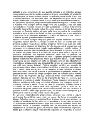aplicado a uma comunidade do que quando aplicado a um indivíduo, porque
muitos actos benevolentes estão ao alcance de uma comunidade, só afectando
marginalmente os seus membros. Aceitar um estranho numa família é algo que
podemos considerar que está para além das exigências da ajuda mútua; mas
aceitar um estranho ou mesmo muitos numa comunidade é muito menos oneroso.
Na perspectiva de Walzer, um país com vastas terras desocupadas -- Walzer toma
a Austrália como exemplo, embora o faça como uma suposição, e não com base
num estudo dos recursos hídricos e do solo australianos -- pode de facto ter uma
obrigação decorrente da ajuda mútua de aceitar pessoas de terras densamente
povoadas do Sudeste asiático atingidas pela fome. A escolha da comunidade
australiana seria então a de desistir da homogeneidade que a sua sociedade
possa ter ou de se retirar para a pequena porção do território que ocupa, cedendo
o restante àqueles que dele tivessem necessidade.
Embora não aceite qualquer obrigação geral das nações abastadas de admitir
refugiados, Walzer defende o princípio popular do asilo. De acordo com este
princípio, qualquer refugiado que consiga chegar às fronteiras de outro país pode
reclamar asilo e não pode ser deportado de volta ao país onde é possível que seja
perseguido por motivos de raça, religião, nacionalidade ou :, opinião política. _é
interessante que este princípio seja tão amplamente aceite enquanto a obrigação
de aceitar refugiados não o é. A distinção traçada pode reflectir alguns dos
princípios analisados nos capítulos anteriores deste livro. O princípio da
proximidade desempenha claramente um papel -- a pessoa que procura asilo está
apenas fisicamente mais próxima de nós do que de outros países. Talvez o nosso
maior apoio ao asilo assente em parte na distinção entre um acto (deportar um
refugiado que chegou aqui) e uma omissão (não oferecer um lugar a um refugiado
que está num campo distante). Poderia constituir também um exemplo da
diferença entre fazer algo a um indivíduo identificável e fazer algo que sabemos
terá o mesmo efeito em alguém, nunca chegando a saber realmente em quem
teve esse efeito. Um factor adicional é provavelmente o pequeno número de
pessoas que são capazes de chegar para pedir asilo, em contraste com o número
muito maior de refugiados de cuja existência temos conhecimento, embora
estejam distantes de nós. Trata-se do argumento da "gota no oceano", que
estudámos em relação à ajuda internacional. Talvez possamos corresponder a
todos os pedidos de asilo, mas, por muitos refugiados que possamos admitir, o
problema continua a existir. Como no caso do argumento análogo contra a
concessão de auxílio internacional, este argumento ignora o facto de, ao
admitirmos refugiados, permitir que certos indivíduos vivam uma vida decente -- e
portanto estamos a fazer algo que tem valor, por muitos outros refugiados que
continuem a existir e que não somos capazes de ajudar.
Os governos moderadamente progressistas, sensíveis pelo menos a alguns
sentimentos humanitários, agem mais ou menos da forma preconizada por
Walzer. Defendem que as comunidades têm o direito de decidir quem admitem; os
pedidos de reunião de famílias vêem em primeiro lugar e, em seguida, as pessoas
do exterior que pertencem ao mesmo grupo étnico nacional, quando o estado tem
identidade étnica. A admissão daqueles que se encontram em estado de
necessidade é um acto *ex gratia*. O direito de asilo é normalmente respeitado,
desde que os efectivos sejam relativamente pequenos. Os refugiados, a não ser
 