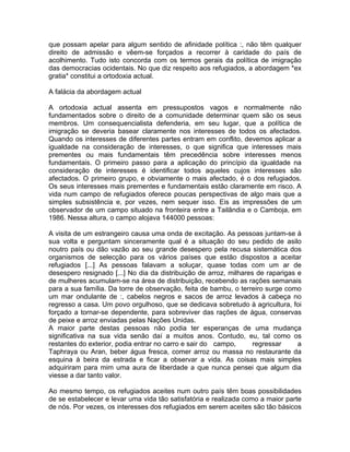 que possam apelar para algum sentido de afinidade política :, não têm qualquer
direito de admissão e vêem-se forçados a recorrer à caridade do país de
acolhimento. Tudo isto concorda com os termos gerais da política de imigração
das democracias ocidentais. No que diz respeito aos refugiados, a abordagem *ex
gratia* constitui a ortodoxia actual.
A falácia da abordagem actual
A ortodoxia actual assenta em pressupostos vagos e normalmente não
fundamentados sobre o direito de a comunidade determinar quem são os seus
membros. Um consequencialista defenderia, em seu lugar, que a política de
imigração se deveria basear claramente nos interesses de todos os afectados.
Quando os interesses de diferentes partes entram em conflito, devemos aplicar a
igualdade na consideração de interesses, o que significa que interesses mais
prementes ou mais fundamentais têm precedência sobre interesses menos
fundamentais. O primeiro passo para a aplicação do princípio da igualdade na
consideração de interesses é identificar todos aqueles cujos interesses são
afectados. O primeiro grupo, e obviamente o mais afectado, é o dos refugiados.
Os seus interesses mais prementes e fundamentais estão claramente em risco. A
vida num campo de refugiados oferece poucas perspectivas de algo mais que a
simples subsistência e, por vezes, nem sequer isso. Eis as impressões de um
observador de um campo situado na fronteira entre a Tailândia e o Camboja, em
1986. Nessa altura, o campo alojava 144000 pessoas:
A visita de um estrangeiro causa uma onda de excitação. As pessoas juntam-se à
sua volta e perguntam sinceramente qual é a situação do seu pedido de asilo
noutro país ou dão vazão ao seu grande desespero pela recusa sistemática dos
organismos de selecção para os vários países que estão dispostos a aceitar
refugiados [...] As pessoas falavam a soluçar, quase todas com um ar de
desespero resignado [...] No dia da distribuição de arroz, milhares de raparigas e
de mulheres acumulam-se na área de distribuição, recebendo as rações semanais
para a sua família. Da torre de observação, feita de bambu, o terreiro surge como
um mar ondulante de :, cabelos negros e sacos de arroz levados à cabeça no
regresso a casa. Um povo orgulhoso, que se dedicava sobretudo à agricultura, foi
forçado a tornar-se dependente, para sobreviver das rações de água, conservas
de peixe e arroz enviadas pelas Nações Unidas.
A maior parte destas pessoas não podia ter esperanças de uma mudança
significativa na sua vida senão daí a muitos anos. Contudo, eu, tal como os
restantes do exterior, podia entrar no carro e sair do campo, regressar a
Taphraya ou Aran, beber água fresca, comer arroz ou massa no restaurante da
esquina à beira da estrada e ficar a observar a vida. As coisas mais simples
adquiriram para mim uma aura de liberdade a que nunca pensei que algum dia
viesse a dar tanto valor.
Ao mesmo tempo, os refugiados aceites num outro país têm boas possibilidades
de se estabelecer e levar uma vida tão satisfatória e realizada como a maior parte
de nós. Por vezes, os interesses dos refugiados em serem aceites são tão básicos
 