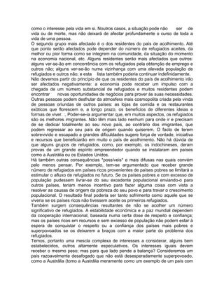como o interesse pela vida em si. Noutros casos, a situação pode não ser de
vida ou de morte, mas não deixará de afectar profundamente o curso de toda a
vida de uma pessoa.
O segundo grupo mais afectado é o dos residentes do país de acolhimento. Até
que ponto serão afectados pode depender do número de refugiados aceites, da
melhor ou pior forma como se integrem na comunidade, da situação do momento
na economia nacional, etc. Alguns residentes serão mais afectados que outros:
alguns ver-se-ão em concorrência com os refugiados pela obtenção de emprego e
outros não; alguns ver-se-ão numa vizinhança com uma elevada população de
refugiados e outros não; e esta lista também poderia continuar indefinidamente.
Não devemos partir do princípio de que os residentes do país de acolhimento irão
ser afectados negativamente: a economia pode receber um impulso com a
chegada de um número substancial de refugiados e muitos residentes podem
encontrar novas oportunidades de negócios para prover às suas necessidades.
Outras pessoas podem desfrutar da atmosfera mais cosmopolita criada pela vinda
de pessoas oriundas de outros países: as lojas de comida e os restaurantes
exóticos que florescem e, a longo prazo, os benefícios de diferentes ideias e
formas de viver. :, Poder-se-ia argumentar que, em muitos aspectos, os refugiados
são os melhores imigrantes. Não têm mais lado nenhum para onde ir e precisam
de se dedicar totalmente ao seu novo país, ao contrário dos imigrantes, que
podem regressar ao seu país de origem quando quiserem. O facto de terem
sobrevivido e escapado a grandes dificuldades sugere força de vontade, iniciativa
e recursos que beneficiarão em muito o país de acolhimento. Não há dúvida de
que alguns grupos de refugiados, como, por exemplo, os indochineses, deram
provas de um grande espírito empreendedor quando se instalaram em países
como a Austrália ou os Estados Unidos.
Há também outras consequências *possíveis* e mais difusas nas quais convém
pelo menos pensar. Por exemplo, tem-se argumentado que receber grande
número de refugiados em países ricos provenientes de países pobres se limitará a
estimular o afluxo de refugiados no futuro. Se os países pobres e com excesso de
população pudessem livrar-se do seu excedente populacional enviando-o para
outros países, teriam menos incentivo para fazer alguma coisa com vista a
resolver as causas de origem da pobreza do seu povo e para travar o crescimento
populacional. O resultado final poderia ser tanto sofrimento como aquele que se
viveria se os países ricos não tivessem aceite os primeiros refugiados.
Também surgem consequências resultantes de não se acolher um número
significativo de refugiados. A estabilidade económica e a paz mundial dependem
da cooperação internacional, baseada numa certa dose de respeito e confiança;
mas os países ricos em recursos e sem excesso de população não podem estar à
espera de conquistar o respeito ou a confiança dos países mais pobres e
superpovoados se os deixarem a braços com a maior parte do problema dos
refugiados.
Temos, portanto uma mescla complexa de interesses a considerar, alguns bem
estabelecidos, outros altamente especulativos. Os interesses iguais devem
receber o mesmo peso; mas para que lado pende a balança? Consideremos um
país razoavelmente desafogado que não está desesperadamente superpovoado,
como a Austrália (tomo a Austrália meramente como um exemplo de um país com
 