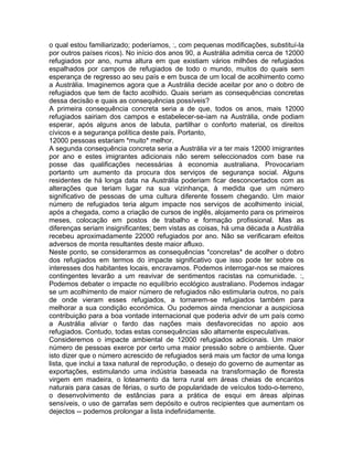 o qual estou familiarizado; poderíamos, :, com pequenas modificações, substituí-la
por outros países ricos). No início dos anos 90, a Austrália admitia cerca de 12000
refugiados por ano, numa altura em que existiam vários milhões de refugiados
espalhados por campos de refugiados de todo o mundo, muitos do quais sem
esperança de regresso ao seu país e em busca de um local de acolhimento como
a Austrália. Imaginemos agora que a Austrália decide aceitar por ano o dobro de
refugiados que tem de facto acolhido. Quais seriam as consequências concretas
dessa decisão e quais as consequências possíveis?
A primeira consequência concreta seria a de que, todos os anos, mais 12000
refugiados sairiam dos campos e estabelecer-se-iam na Austrália, onde podiam
esperar, após alguns anos de labuta, partilhar o conforto material, os direitos
cívicos e a segurança política deste país. Portanto,
12000 pessoas estariam *muito* melhor.
A segunda consequência concreta seria a Austrália vir a ter mais 12000 imigrantes
por ano e estes imigrantes adicionais não serem seleccionados com base na
posse das qualificações necessárias à economia australiana. Provocariam
portanto um aumento da procura dos serviços de segurança social. Alguns
residentes de há longa data na Austrália poderiam ficar desconcertados com as
alterações que teriam lugar na sua vizinhança, à medida que um número
significativo de pessoas de uma cultura diferente fossem chegando. Um maior
número de refugiados teria algum impacte nos serviços de acolhimento inicial,
após a chegada, como a criação de cursos de inglês, alojamento para os primeiros
meses, colocação em postos de trabalho e formação profissional. Mas as
diferenças seriam insignificantes; bem vistas as coisas, há uma década a Austrália
recebeu aproximadamente 22000 refugiados por ano. Não se verificaram efeitos
adversos de monta resultantes deste maior afluxo.
Neste ponto, se considerarmos as consequências *concretas* de acolher o dobro
dos refugiados em termos do impacte significativo que isso pode ter sobre os
interesses dos habitantes locais, encravamos. Podemos interrogar-nos se maiores
contingentes levarão a um reavivar de sentimentos racistas na comunidade. :,
Podemos debater o impacte no equilíbrio ecológico australiano. Podemos indagar
se um acolhimento de maior número de refugiados não estimularia outros, no país
de onde vieram esses refugiados, a tornarem-se refugiados também para
melhorar a sua condição económica. Ou podemos ainda mencionar a auspiciosa
contribuição para a boa vontade internacional que poderia advir de um país como
a Austrália aliviar o fardo das nações mais desfavorecidas no apoio aos
refugiados. Contudo, todas estas consequências são altamente especulativas.
Consideremos o impacte ambiental de 12000 refugiados adicionais. Um maior
número de pessoas exerce por certo uma maior pressão sobre o ambiente. Quer
isto dizer que o número acrescido de refugiados será mais um factor de uma longa
lista, que inclui a taxa natural de reprodução, o desejo do governo de aumentar as
exportações, estimulando uma indústria baseada na transformação de floresta
virgem em madeira, o loteamento da terra rural em áreas cheias de encantos
naturais para casas de férias, o surto de popularidade de veículos todo-o-terreno,
o desenvolvimento de estâncias para a prática de esqui em áreas alpinas
sensíveis, o uso de garrafas sem depósito e outros recipientes que aumentam os
dejectos -- podemos prolongar a lista indefinidamente.
 