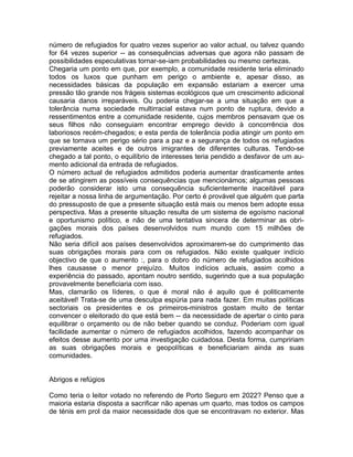 número de refugiados for quatro vezes superior ao valor actual, ou talvez quando
for 64 vezes superior -- as consequências adversas que agora não passam de
possibilidades especulativas tornar-se-iam probabilidades ou mesmo certezas.
Chegaria um ponto em que, por exemplo, a comunidade residente teria eliminado
todos os luxos que punham em perigo o ambiente e, apesar disso, as
necessidades básicas da população em expansão estariam a exercer uma
pressão tão grande nos frágeis sistemas ecológicos que um crescimento adicional
causaria danos irreparáveis. Ou poderia chegar-se a uma situação em que a
tolerância numa sociedade multirracial estava num ponto de ruptura, devido a
ressentimentos entre a comunidade residente, cujos membros pensavam que os
seus filhos não conseguiam encontrar emprego devido à concorrência dos
laboriosos recém-chegados; e esta perda de tolerância podia atingir um ponto em
que se tornava um perigo sério para a paz e a segurança de todos os refugiados
previamente aceites e de outros imigrantes de diferentes culturas. Tendo-se
chegado a tal ponto, o equilíbrio de interesses teria pendido a desfavor de um au-
mento adicional da entrada de refugiados.
O número actual de refugiados admitidos poderia aumentar drasticamente antes
de se atingirem as possíveis consequências que mencionámos; algumas pessoas
poderão considerar isto uma consequência suficientemente inaceitável para
rejeitar a nossa linha de argumentação. Por certo é provável que alguém que parta
do pressuposto de que a presente situação está mais ou menos bem adopte essa
perspectiva. Mas a presente situação resulta de um sistema de egoísmo nacional
e oportunismo político, e não de uma tentativa sincera de determinar as obri-
gações morais dos países desenvolvidos num mundo com 15 milhões de
refugiados.
Não seria difícil aos países desenvolvidos aproximarem-se do cumprimento das
suas obrigações morais para com os refugiados. Não existe qualquer indício
objectivo de que o aumento :, para o dobro do número de refugiados acolhidos
lhes causasse o menor prejuízo. Muitos indícios actuais, assim como a
experiência do passado, apontam noutro sentido, sugerindo que a sua população
provavelmente beneficiaria com isso.
Mas, clamarão os líderes, o que é moral não é aquilo que é politicamente
aceitável! Trata-se de uma desculpa espúria para nada fazer. Em muitas políticas
sectoriais os presidentes e os primeiros-ministros gostam muito de tentar
convencer o eleitorado do que está bem -- da necessidade de apertar o cinto para
equilibrar o orçamento ou de não beber quando se conduz. Poderiam com igual
facilidade aumentar o número de refugiados acolhidos, fazendo acompanhar os
efeitos desse aumento por uma investigação cuidadosa. Desta forma, cumpririam
as suas obrigações morais e geopolíticas e beneficiariam ainda as suas
comunidades.
Abrigos e refúgios
Como teria o leitor votado no referendo de Porto Seguro em 2022? Penso que a
maioria estaria disposta a sacrificar não apenas um quarto, mas todos os campos
de ténis em prol da maior necessidade dos que se encontravam no exterior. Mas
 