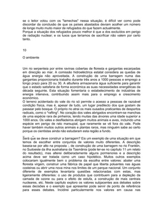 se o leitor votou com os "lamechas" nessa situação, é difícil ver como pode
discordar da conclusão de que os países abastados deviam acolher um número
de longe muito muito maior de refugiados do que fazem actualmente.
Porque a situação dos refugiados pouco melhor é que a dos excluídos em perigo
de radiação nuclear; e os luxos que teríamos de sacrificar não valem por certo
tanto.
10
O ambiente
Um rio serpenteia por entre ravinas cobertas de floresta e gargantas escarpadas
em direcção ao mar. A comissão hidroeléctrica estatal considera as quedas de
água energia não aproveitada. A construção de urna barragem numa das
gargantas proporcionaria trabalho durante três anos a 1000 pessoas e emprego a
longo prazo para 20 ou 30. A albufeira armazenaria água suficiente para garantir
que o estado satisfaria de forma económica as suas necessidades energéticas da
década seguinte. Esta situação fomentaria o estabelecimento de indústrias de
energia intensiva, contribuindo assim mais para o emprego e crescimento
económico.
O terreno acidentado do vale do rio só permite o acesso a pessoas de razoável
condição física, mas é, apesar de tudo, um lugar predilecto dos que gostam de
passear pelo bosque. O próprio rio atrai os mais ousados praticantes de desportos
radicais, como o *rafting*. No coração dos vales abrigados encontram-se manchas
de uma espécie rara de pinheiros, tendo muitas das árvores uma idade superior a
1000 anos. Os vales e desfiladeiros abrigam muitos animais e aves, incluindo uma
espécie em perigo de rato marsupial, que raramente se vê fora do vale. Pode
haver também muitos outros animais e plantas raros, mas ninguém sabe ao certo
porque os cientistas ainda não estudaram esta região a fundo.
_ _
Será que se deve construir a barragem? Eis um exemplo de uma situação em que
temos de escolher entre conjuntos de valores muito diferentes. A descrição
baseia-se por alto na proposta :, de construção de uma barragem no rio Franklin,
no Sudoeste da ilha australiana da Tasmânia (pode ler-se no capítulo 11 um relato
do resultado), mas alterei deliberadamente alguns pormenores e a descrição
acima deve ser tratada como um caso hipotético. Muitos outros exemplos
colocariam igualmente bem o problema da escolha entre valores: abater uma
floresta virgem, construir uma fábrica de papel que liberta poluentes nas águas
costeiras ou abrir uma nova mina nos limites de um parque nacional. Um conjunto
diferente de exemplos levantaria questões relacionadas com estas, mas
ligeiramente diferentes: o uso de produtos que contribuem para a depleção da
camada de ozone ou para o efeito de estufa, a construção de mais centrais
nucleares, etc. Neste capítulo exploro os valores subjacentes aos debates sobre
essas decisões e o exemplo que apresentei pode servir de ponto de referência
para esses debates. Incidirei particularmente nos valores em causa nas
 
