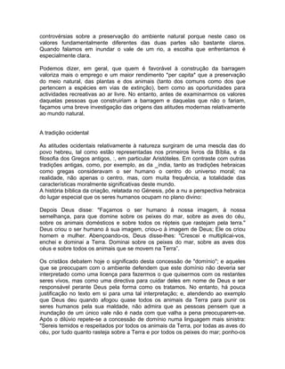 controvérsias sobre a preservação do ambiente natural porque neste caso os
valores fundamentalmente diferentes das duas partes são bastante claros.
Quando falamos em inundar o vale de um rio, a escolha que enfrentamos é
especialmente clara.
Podemos dizer, em geral, que quem é favorável à construção da barragem
valoriza mais o emprego e um maior rendimento *per capita* que a preservação
do meio natural, das plantas e dos animais (tanto dos comuns como dos que
pertencem a espécies em vias de extinção), bem como as oportunidades para
actividades recreativas ao ar livre. No entanto, antes de examinarmos os valores
daquelas pessoas que construiriam a barragem e daquelas que não o fariam,
façamos uma breve investigação das origens das atitudes modernas relativamente
ao mundo natural.
A tradição ocidental
As atitudes ocidentais relativamente à natureza surgiram de uma mescla das do
povo hebreu, tal como estão representadas nos primeiros livros da Bíblia, e da
filosofia dos Gregos antigos, :, em particular Aristóteles. Em contraste com outras
tradições antigas, como, por exemplo, as da _índia, tanto as tradições hebraicas
como gregas consideravam o ser humano o centro do universo moral; na
realidade, não apenas o centro, mas, com muita frequência, a totalidade das
características moralmente significativas deste mundo.
A história bíblica da criação, relatada no Génesis, põe a nu a perspectiva hebraica
do lugar especial que os seres humanos ocupam no plano divino:
Depois Deus disse: "Façamos o ser humano à nossa imagem, à nossa
semelhança, para que domine sobre os peixes do mar, sobre as aves do céu,
sobre os animais domésticos e sobre todos os répteis que rastejam pela terra."
Deus criou o ser humano à sua imagem, criou-o à imagem de Deus; Ele os criou
homem e mulher. Abençoando-os, Deus disse-lhes: "Crescei e multiplicai-vos,
enchei e dominai a Terra. Dominai sobre os peixes do mar, sobre as aves dos
céus e sobre todos os animais que se movem na Terra”.
Os cristãos debatem hoje o significado desta concessão de "domínio"; e aqueles
que se preocupam com o ambiente defendem que este domínio não deveria ser
interpretado como uma licença para fazermos o que quisermos com os restantes
seres vivos, mas como uma directiva para cuidar deles em nome de Deus e ser
responsável perante Deus pela forma como os tratamos. No entanto, há pouca
justificação no texto em si para uma tal interpretação; e, atendendo ao exemplo
que Deus deu quando afogou quase todos os animais da Terra para punir os
seres humanos pela sua maldade, não admira que as pessoas pensem que a
inundação de um único vale não é nada com que valha a pena preocuparem-se.
Após o dilúvio repete-se a concessão de domínio numa linguagem mais sinistra:
"Sereis temidos e respeitados por todos os animais da Terra, por todas as aves do
céu, por tudo quanto rasteja sobre a Terra e por todos os peixes do mar; ponho-os
 