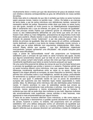 intuitivamente óbvio o motivo por que não deveríamos ter graus de estatuto moral,
com direitos e deveres correspondentes ao grau de refinamento do nosso sentido
de justiça.
Ainda mais séria é a objecção de que não é verdade que todos os seres humanos
sejam pessoas morais, mesmo no sentido mais :, ínfimo. Os bebés e as crianças
de tenra idade, a par de certos indivíduos com deficiências mentais, carecem do
necessário sentido de justiça. Deveremos então dizer que todos os seres huma-
nos são iguais, excepto os muito jovens ou os intelectualmente incapacitados?
Não é certamente isso o que se entende, em geral, por "princípio da igualdade".
Se este princípio revisto implica que podemos ignorar os interesses dos mais
novos ou dos intelectualmente deficientes de uma forma que seria um mal se
fossem mais velhos ou mais inteligentes, precisaremos de argumentos muito mais
fortes para aceitá-lo. (Rawls resolve o caso dos bebés e das crianças por meio da
inclusão de pessoas morais *potenciais*, a par das pessoas morais reais, no
âmbito do princípio da igualdade. Mas isto não passa de um artifício, confessada-
mente destinado a ajustar a sua teoria às nossas instituições morais comuns, e
não algo que se possa defender com argumentos independentes. Além disso,
embora Rawls admita que aqueles :, que têm deficiências intelectuais
irrecuperáveis "possam apresentar uma dificuldade", não propõe soluções para
resolver essa dificuldade.)
Logo, a posse de "personalidade moral" não proporciona um fundamento
satisfatório para o princípio de que todos os seres humanos são iguais. Duvido
que alguma característica natural, quer se trate de uma "propriedade de âmbito"
quer não, possa cumprir esta função, porque não creio que haja uma propriedade
moralmente significativa que todos os seres humanos possuam por igual.
Há uma outra linha possível de defesa da crença de que há uma base factual para
o princípio da igualdade que proíba o racismo e o sexismo. Podemos admitir que
os seres humanos diferem como indivíduos, mas que, apesar disso, não existem
diferenças moralmente significativas entre as raças ou os sexos. Saber que
alguém é de origem africana ou europeia, do sexo masculino ou feminino, não nos
permite tirar conclusões sobre a sua inteligência, sentido de justiça, profundidade
de sentimentos ou qualquer outra coisa que nos pudesse dar azo a tratá-la como
menos do que igual. A pretensão racista de que os povos de ascendência
europeia são superiores aos das restantes raças nestas capacidades é, neste
sentido, falsa. As diferenças entre indivíduos não são delimitadas pelas fronteiras
raciais. O mesmo acontece no caso do estereótipo sexista que encara as
mulheres como emocionalmente mais profundas e solícitas, mas também menos
racionais, menos agressivas e menos empreendedoras que os homens. É
evidente que isso não se pode dizer das mulheres no seu todo. Algumas mulheres
são emocionalmente mais superficiais, menos solícitas e mais racionais, mais
agressivas e mais empreendedoras que alguns homens.
O facto de os seres humanos diferirem como indivíduos, e não como raças ou
sexos, é importante e retomaremos a questão quando abordarmos as afirmações
de Jensen, Eysenck e outros; no entanto, não proporciona nem um princípio
satisfatório nem uma defesa adequada contra um adversário da igualdade que
seja mais sofisticado do que o racista ou o sexista primários. Suponhamos que
alguém defendia que as pessoas deveriam ser submetidas a testes de inteligência
 