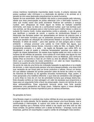 únicos membros moralmente importantes deste mundo. A própria natureza não
possui qualquer valor intrínseco e a destruição de plantas e de animais só é
pecado se com essa destruição prejudicarmos os seres humanos.
Apesar da sua severidade, esta tradição não exclui a preocupação pela natureza,
desde que essa preocupação se possa relacionar com o bem-estar humano. É
claro que muitas vezes isso pode acontecer Pode-se ser contrário à energia
nuclear, sem ultrapassar de modo algum os limites da tradição ocidental
dominante, com base na ideia de o combustível nuclear, quer nas bombas quer
nas centrais, ser tão perigoso para a vida humana que é melhor deixar o urânio no
subsolo Do mesmo modo, muitos argumentos contra a poluição, o uso de gases
que danificam a camada de ozone, a queima de combustíveis fósseis e a
destruição das florestas podem ser apresentados em termos do prejuízo para a
saúde e bem-estar humanos que os poluentes provocam ou das mudanças de
clima que resultam da utilização de combustíveis fósseis e da perda de manchas
florestais. O efeito de estufa -- para citar apenas um dos perigos para o nosso
ambiente -- ameaça provocar uma subida no nível médio das águas, que
inundarão as regiões baixas litorais, incluindo o delta do Nilo, no Egipto, fértil e
densamente povoado, e o delta :, da região de Bengala, que cobre 80% do
Bangladesh e está já sujeito e violentas tempestades sazonais que estão na
origem de cheias desastrosas. Só nestas duas regiões estão em risco a vida e os
haveres de 46 milhões de pessoas. Uma subida do nível médio das águas do mar
podia também varrer do mapa países insulares como as Maldivas, pois nenhuma
destas ilhas se encontra a mais de um metro ou dois de altitude. Deste modo, é
óbvio que a conservação do nosso ambiente é um valor da maior importância,
mesmo no quadro de uma moral antropocêntrica.
Do ponto de vista de uma forma de civilização baseada na agricultura e na criação
de animais, o meio natural pode parecer uma terra desaproveitada, uma área inútil
que necessita de ser limpa para se tornar produtiva e valiosa. Houve um tempo
em que aldeias rodeadas de quintas pareciam oásis de terras de cultivo no meio
de manchas de floresta ou de agrestes encostas montanhosas. Hoje, porém, é
mais apropriada uma metáfora diferente: o que resta da verdadeira vida selvagem
é como ilhas no meio de um mar de actividade humana que ameaça destruí-las.
Esta situação confere ao meio selvagem um valor de escassez que proporciona a
base para um argumento forte a favor da preservação, mesmo em termos de uma
ética antropocêntrica. Esse argumento torna-se ainda mais forte quando
adoptamos uma perspectiva em longo prazo. Voltamos agora a nossa atenção
para este aspecto de imensa importância para os valores ambientais.
As gerações do futuro
Uma floresta virgem é o produto dos muitos milhões de anos que passaram desde
a origem do nosso planeta. Se for abatida, pode crescer uma nova floresta, mas a
continuidade é interrompida. A ruptura nos ciclos de vida natural de plantas e
animais significa que a floresta nunca voltará a ser aquilo que teria sido se não
fosse cortada. Os ganhos obtidos com o abate da floresta -- emprego, lucros das
empresas, ganhos em exportações e papel e cartão de embalagem mais baratos -
 