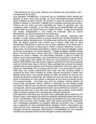- são benefícios de curto prazo. Mesmo que a floresta não seja abatida, mas :,
inundada para se construir
uma barragem hidroeléctrica, é provável que os benefícios durem apenas por
geração ou duas; após esse período, as novas tecnologias tornarão obsoletos
esses métodos de gerar energia. No entanto, a partir do momento em que a
floresta é abatida ou inundada, a ligação com o passado perde-se para sempre.
Trata-se de um custo que será suportado por todas as gerações que nos
sucederem sobre o planeta. _é por essa razão que os ambientalistas têm razão
quando falam do meio natural como um "legado mundial". _é algo que herdámos
dos nossos antepassados e que temos de preservar para os nossos
descendentes, se não os quisermos privar desse bem.
Ao contrário de muitas sociedades humanas mais estáveis, orientadas pela
tradição, o nosso sistema político e cultural moderno tem grande dificuldade em
reconhecer valores de longo prazo. Os políticos são notórios por não olharem para
além da eleição seguinte; mas mesmo que o façam, terão logo os seus
conselheiros económicos a dizer-lhe que se deve descontar de tal modo tudo o
que se venha a ganhar no futuro que o melhor é ignorar totalmente o futuro a
longo prazo. Os economistas aprenderam a aplicar uma taxa de redução a todas
as futuras mercadorias. Por outras palavras, 1 milhão de dólares (180000 contos)
daqui a 20 anos não terá o mesmo valor que 1 milhão de dólares actuais, mesmo
levando em conta a inflação. Os economistas reduzirão o valor do milhão de
dólares numa certa percentagem, que normalmente corresponde às taxas de juro
reais a longo prazo. Faz sentido do ponto de vista económico, porque, se eu
tivesse 1000 dólares hoje (180 contos), poderia investi-los de modo que valessem
mais, em termos reais, daqui a 20 anos. Mas a utilização de uma taxa de redução
significa que os valores ganhos num horizonte temporal de 100 anos valem muito
pouco em comparação com os valores ganhos hoje; e os valores ganhos daqui a
1000 anos não contam praticamente para nada. Isto não acontece devido à
incerteza de haver seres humanos ou outras criaturas sencientes a habitar este
planeta nessa altura, mas apenas devido ao efeito cumulativo da taxa de ren-
dimento do dinheiro investido hoje. No entanto, do ponto de vista dos valores sem
preço e intemporais do meio natural, a aplicação de uma taxa de redução dá-nos
uma resposta errada. :, Há coisas que, uma vez perdidas, nenhum dinheiro do
mundo pode reconquistar. Assim, justificar a destruição de uma floresta antiga
com base na ideia de que nos trará um substancial rendimento nas exportações é
um disparate, mesmo que pudéssemos investir esse rendimento e aumentar o seu
valor de ano para ano; é que, por muito que esse valor aumente, nunca poderá
voltar a comprar a ligação com o passado que a floresta representa.
Este argumento não prova que não pode haver justificação para o abate de uma
floresta virgem, mas significa de facto que qualquer justificação desse tipo tem de
ter em consideração o valor das florestas para as gerações do futuro mais remoto,
assim como do futuro mais imediato. Este valor estará obviamente relacionado
com o significado paisagístico ou biológico particular da floresta; mas, à medida
que a proporção do meio verdadeiramente selvagem diminui, cada pedaço que
resta torna-se mais importante, pois as oportunidades para se desfrutar a vida
selvagem tornam-se escassas, reduzindo-se a probabilidade de uma selecção
razoável das principais formas de vida selvagem a serem preservadas.
 