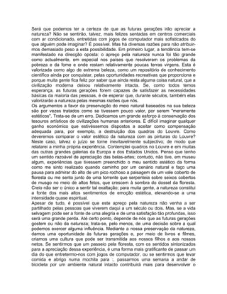 Será que podemos ter a certeza de que as futuras gerações irão apreciar a
natureza? Não se sentirão, talvez, mais felizes sentadas em centros comerciais
com ar condicionado, entretidas com jogos de computador mais sofisticados do
que alguém pode imaginar? É possível. Mas há diversas razões para não atribuir-
mos demasiado peso a esta possibilidade. Em primeiro lugar, a tendência tem-se
manifestado na direcção oposta: o apreço pela natureza nunca foi tão grande
como actualmente, em especial nos países que resolveram os problemas da
pobreza e da fome e onde restam relativamente poucas terras virgens. Esta é
valorizada como algo de extrema beleza, como um repositório de conhecimento
científico ainda por conquistar, pelas oportunidades recreativas que proporciona e
porque muita gente fica feliz por saber que ainda resta alguma coisa natural, que a
civilização moderna deixou relativamente intacta. Se, como todos temos
esperança, as futuras gerações forem capazes de satisfazer as necessidades
básicas da maioria das pessoas, é de esperar que, durante séculos, também elas
valorizarão a natureza pelas mesmas razões que nós.
Os argumentos a favor da preservação do meio natural baseados na sua beleza
são por vezes tratados como se tivessem pouco valor, por serem "meramente
estéticos". Trata-se de um erro. Dedicamos um grande esforço à conservação dos
tesouros artísticos de civilizações humanas anteriores. É difícil imaginar qualquer
ganho económico que estivéssemos dispostos a aceitar como compensação
adequada para, por exemplo, a destruição dos quadros do Louvre. Como
deveremos comparar o valor estético da natureza com as pinturas do Louvre?
Neste caso, talvez o juízo se torne inevitavelmente subjectivo; de modo que
relatarei a minha própria experiência. Contemplei quadros no Louvre e em muitas
das outras grandes galerias da Europa e dos Estados Unidos. Penso que tenho
um sentido razoável de apreciação das belas-artes; contudo, não tive, em museu
algum, experiências que tivessem preenchido o meu sentido estético da forma
como me sinto realizado quando caminho por um cenário natural e faço uma
pausa para admirar do alto de um pico rochoso a paisagem de um vale coberto de
floresta ou me sento junto de uma torrente que serpenteia sobre seixos cobertos
de musgo no meio de altos fetos, que crescem à sombra do dossel da floresta.
Creio não ser o único a sentir tal exaltação; para muita gente, a natureza constitui
a fonte dos mais altos sentimentos de emoção estética, elevando-se a uma
intensidade quase espiritual.
Apesar de tudo, é possível que este apreço pela natureza não venha a ser
partilhado pelas pessoas que viverem daqui a um século ou dois. Mas, se a vida
selvagem pode ser a fonte de uma alegria e de uma satisfação tão profundas, isso
será uma grande perda. Até certo ponto, depende de nós que as futuras gerações
gostem ou não da natureza; trata-se, pelo menos, de uma decisão sobre a qual
podemos exercer alguma influência. Mediante a nossa preservação da natureza,
damos uma oportunidade às futuras gerações e, por meio de livros e filmes,
criamos uma cultura que pode ser transmitida aos nossos filhos e aos nossos
netos. Se sentirmos que um passeio pela floresta, com os sentidos sintonizados
para a apreciação dessa experiência, é uma forma mais gratificante de passar um
dia do que entretermo-nos com jogos de computador, ou se sentirmos que levar
comida e abrigo numa mochila para :, passarmos uma semana a andar de
bicicleta por um ambiente natural intacto contribuirá mais para desenvolver o
 