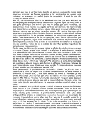 carácter que ficar a ver televisão durante um período equivalente, nesse caso
devemos encorajar as futuras gerações a ter sentimentos de apreço pela
natureza; se acabarem por preferir jogos de computador, é sinal de que não
conseguimos esse intento.
Por fim, se mantivermos intactas as extensões naturais que ainda existem, as
futuras gerações terão pelo menos a escolha de largar os jogos de computador e
sair para contemplar um mundo que não foi criado por seres humanos. Se
destruirmos o meio natural, essa opção perde-se para sempre. Do mesmo modo
que despendemos avultadas somas, a justo título, para preservar cidades como
Veneza, mesmo que as futuras gerações possam não mostrar interesse pelos
seus tesouros arquitectónicos, também devemos preservar o meio natural, embora
haja a possibilidade de as gerações vindouras se interessarem pouco por ele.
Assim, não defraudaremos as futuras gerações, como fomos defraudados por
gerações do passado, cujos actos irreflectidos nos privaram da possibilidade de
contemplarmos animais como o dodó, a vaca-marinha de Steller ou o marsupial
lobo-da-tasmânia. Temos de ter o cuidado de não infligir perdas irreparáveis às
gerações que nos sucederem.
Neste caso, também o esforço para mitigar o efeito de estufa merece a maior
prioridade. Porque, se por "meio natural" nos referimos à parte do nosso planeta
que não está afectada pela actividade humana, talvez seja demasiado tarde: pode
não restar qualquer meio natural no nosso planeta. Bill Mc_Kibben defendeu que,
ao contribuirmos para a diminuição da camada de ozone e para o aumento do teor
de dióxido de carbono na atmosfera, já demos origem à mudança condensada no
título do seu livro, *_O Fim da Natureza*: "Ao alterarmos o clima, tomamos todos
os recantos do planeta forjados pelo homem e artificiais. Privámos a natureza da
sua independência, o que é fatal para o seu sentido. A independência da natureza
é o seu sentido; sem ela nada resta além de nós."
Este pensamento é profundamente perturbador. Porém, Mc_Kibben não o
desenvolve a ponto de sugerir que podemos também desistir de tentar inverter a
tendência. É verdade que, :, num certo sentido do termo, a "natureza" já não
existe. Passámos uma esponja por cima da história do nosso planeta. Como
escreve Mc_Kibben; "vivemos num mundo pós-natural". Ninguém pode desfazer
isso; o clima do nosso planeta está sob a nossa influência. Contudo, ainda nos
resta muito daquilo que valorizamos na natureza e ainda é possível salvar o que
resta.
Assim, uma ética antropocêntrica pode constituir a base de argumentos fortes em
favor daquilo a que podemos chamar "valores ambientais". Uma tal ética não
implica que o crescimento económico seja mais importante que a preservação do
meio natural; pelo contrário, é perfeitamente compatível com uma ética
antropocêntrica encarar o crescimento económico baseado na exploração de
recursos insubstituíveis como algo que traz ganhos à geração presente e
possivelmente a mais uma ou duas gerações seguintes, mas a um preço que será
pago por todas as gerações do futuro. Porém, à luz da análise que fizemos do
especismo, no capítulo 3, devia ser também claro que é um erro limitarmo-nos a
uma ética antropocêntrica. Precisamos agora de nos debruçar sobre desafios mais
fundamentais a esta tradicional abordagem ocidental das questões ambientais.
 