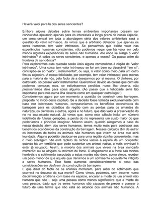 Haverá valor para lá dos seres sencientes?
Embora alguns debates sobre temas ambientais importantes possam ser
conduzidos apelando apenas para os interesses a longo prazo da nossa espécie,
um tema central em toda a abordagem séria dos valores ambientais será a
questão do valor intrínseco. Já vimos que é arbitrário defender que apenas os
seres humanos tem valor intrínseco. Se pensarmos que existe valor nas
experiências humanas conscientes, não podemos negar que há valor em pelo
menos algumas experiências de seres não humanos. Até onde se alarga o valor
intrínseco? A todos os seres sencientes, e apenas a esses? Ou passa além da
fronteira da senciência?
Para explorarmos esta questão serão úteis alguns comentários à noção de "valor
intrínseco". Uma coisa tem valor intrínseco se for um bem ou desejável *em si*;
contrapõe-se ao "valor :, instrumental", ou seja, o valor como meio para um outro
fim ou objectivo. A nossa felicidade, por exemplo, tem valor intrínseco, pelo menos
para a maioria de nós, pelo facto de a desejarmos por si mesma. O dinheiro, por
outro lado, só possui valor instrumental. Queremo-lo devido às coisas que com ele
podemos comprar; mas, se estivéssemos perdidos numa ilha deserta, não
precisaríamos dele para coisa alguma. (Ao passo que a felicidade seria tão
importante para nós numa ilha deserta como em qualquer outro lugar.)
Consideremos agora por um momento a questão de construir uma barragem,
proposta no início deste capítulo. Se a decisão fosse tomada exclusivamente com
base nos interesses humanos, compararíamos os benefícios económicos da
barragem para os cidadãos da região com as perdas para os amantes da
natureza, os cientistas e outros, agora e no futuro, que dão valor à preservação do
rio no seu estado natural. Já vimos que, como este cálculo inclui um número
indefinido de futuras gerações, a perda do rio representa um custo maior do que
poderíamos a princípio imaginar. Mesmo assim, quando alargamos a base da
nossa decisão além dos seres humanos, temos muito mais para contrapor aos
benefícios económicos da construção da barragem. Nesses cálculos têm de entrar
os interesses de todos os animais não humanos que vivem na área que será
inundada. Alguns poderão deslocar-se para uma região vizinha conveniente, mas
o meio selvagem não está repleto de nichos vazios à espera de um ocupante;
quando há um território que pode sustentar um animal nativo, o mais provável é
estar já ocupado. Assim, a maioria dos animais que vivem na área inundada
morrerão: ou se afogam ou morrem de fome. O afogamento e a fome são mortes
horríveis e o sofrimento associado a estas mortes não deve, como vimos, receber
um peso menor do que aquele que daríamos a um sofrimento equivalente infligido
a seres humanos. Este facto aumenta consideravelmente o peso das
considerações em desfavor da construção da barragem.
E que dizer do facto de os animais morrerem, para além do sofrimento que
ocorrerá no decurso da sua morte? Como vimos, podemos, sem incorrer numa
discriminação arbitrária com base na espécie, encarar a morte de um animal não
humano que não :, seja uma pessoa como menos significativa que a morte de
uma pessoa, dado que os seres humanos são capazes de prever e planear o
futuro de uma forma que não está ao alcance dos animais não humanos. A
 