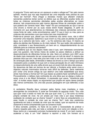 A pergunta "Como será ser-se um opossum e estar a afogar-se?" faz pelo menos
sentido, mesmo que nos seja impossível dar uma resposta mais precisa do que
"Deve ser horrível". Para chegar a decisões morais que afectem criaturas
sencientes podemos tentar somar os efeitos que as diferentes acções terão em
todas as criaturas sencientes afectadas pelas acções alternativas ao nosso
alcance. Isto proporciona-nos pelo menos algumas linhas de orientação sobre o
que poderia ser correcto fazer. Mas *nada* há que corresponda ao que é ser-se
uma árvore a morrer por as suas raízes terem ficado alagadas. A partir do
momento em que abandonamos os interesses das criaturas sencientes como a
nossa fonte de valor, onde encontraremos valor? O que é bom ou mau para as
criaturas não sencientes e por que motivo tem isso importância?
Poder-se-ia pensar que, desde que nos limitemos aos seres vivos, não é difícil
encontrar uma resposta. Sabemos o que é bom ou mau para as plantas do jardim:
água, luz e estrume são bons; calor :, ou frio extremos são maus. O mesmo se
aplica às plantas das florestas ou do meio natural. Por que razão não poderemos,
pois, considerar o seu florescimento um bem em si, independentemente da sua
utilidade para as criaturas sencientes?
Um problema que se nos depara neste caso é que, sem interesses conscientes
para nos guiarem, não temos meios de avaliar os pesos relativos a atribuir ao
desenvolvimento de diferentes formas de vida. Será um pinheiro com 2001 anos
de idade mais merecedor de ser conservado que um tufo de relva? A maioria das
pessoas diria que sim; mas este juízo tem mais a ver com os nossos sentimentos
de veneração pela idade, dimensões e beleza da árvore ou com o tempo que seria
necessário para a substituir do que com a nossa percepção de um valor intrínseco
no desenvolvimento de uma velha árvore que um jovem tufo de relva não possua.
Se deixarmos de falar em termos de ser ciência, a fronteira entre seres vivos e
objectos naturais inanimados torna-se mais difícil de defender. Seria realmente
pior cortar uma árvore antiga do que destruir uma bela estabilidade que levou
ainda mais tempo a formar-se? Em que bases se poderia fazer semelhante juízo?
Provavelmente, a defesa mais conhecida de uma ética que se alarga a todos os
seres vivos é a de Albert Schweitzer. A expressão que usava, "reverência pela
vida", é muitas vezes citada; os argumentos que propôs em apoio dessa posição
são menos conhecidos. Eis uma das poucas passagens em que defendeu a sua
ética:
A verdadeira filosofia deve começar pelos factos mais imediatos e mais
abrangentes da consciência. E pode ser formulada do seguinte modo: "Sou vida
que quer viver e existo no meio de vida que quer viver." [...] Tal como na minha
própria vontade de viver, há um anseio por mais vida e por essa misteriosa
exaltação da vontade que se chama *prazer*; e terror face ao aniquilamento e a
esse insulto à vontade de viver que se chama *dor*; tudo isso predomina
igualmente em toda a vontade de viver que me rodeia, quer se exprima de modo
acessível à minha compreensão quer se conserve muda.
A ética consiste, portanto, no facto de eu sentir a necessidade de praticar o
mesmo respeito pela vida, por toda a vontade de viver como em relação a mim.
Nisso tenho já o necessário princípio fundamental da moral. É um bem manter e
acalentar a vida; é um *mal* destruir e reprimir a vida. Um homem só é
 