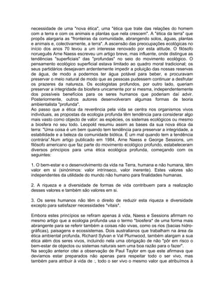 necessidade de uma "nova ética", uma "ética que trate das relações do homem
com a terra e com os animais e plantas que nela crescem". A "ética da terra" que
propôs alargaria as "fronteiras da comunidade, abrangendo solos, águas, plantas
e animais e, colectivamente, a terra". A ascensão das preocupações ecológicas no
início dos anos 70 levou a um interesse renovado por esta atitude. O filósofo
norueguês Arne Naess escreveu um artigo breve, mas influente, onde distingue as
tendências "superficiais" das "profundas" no seio do movimento ecológico. O
pensamento ecológico superficial estava limitado ao quadro moral tradicional; os
seus partidários desejavam ardentemente impedir a poluição das nossas reservas
de água, de modo a podermos ter água potável para beber, e procuravam
preservar o meio natural de modo que as pessoas pudessem continuar a desfrutar
os prazeres da natureza. Os ecologistas profundos, por outro lado, queriam
preservar a integridade da biosfera unicamente por si mesma, independentemente
dos possíveis benefícios para os seres humanos que poderiam daí advir.
Posteriormente, outros autores desenvolveram algumas formas de teoria
ambientalista "profunda".
Ao passo que a ética da reverência pela vida se centra nos organismos vivos
individuais, as propostas da ecologia profunda têm tendência para considerar algo
mais vasto como objecto de valor: as espécies, os sistemas ecológicos ou mesmo
a biosfera no seu todo. Leopold resumiu assim as bases da sua nova ética da
terra: "Uma coisa é um bem quando tem tendência para preservar a integridade, a
estabilidade e a beleza da comunidade biótica. É um mal quando tem a tendência
contrária”.Num artigo publicado em 1984, Arne Naess e George Sessions, um
filósofo americano que faz parte do movimento ecológico profundo, estabeleceram
diversos princípios para uma ética ecológica profunda, começando com os
seguintes:
1. O bem-estar e o desenvolvimento da vida na Terra, humana e não humana, têm
valor em si (sinónimos: valor intrínseco, valor inerente). Estes valores são
independentes da utilidade do mundo não humano para finalidades humanas.
2. A riqueza e a diversidade de formas de vida contribuem para a realização
desses valores e também são valores em si.
3. Os seres humanos não têm o direito de reduzir esta riqueza e diversidade
excepto para satisfazer necessidades *vitais*.
Embora estes princípios se refiram apenas à vida, Naess e Sessions afirmam no
mesmo artigo que a ecologia profunda usa o termo *biosfera* de uma forma mais
abrangente para se referir também a coisas não vivas, como os rios (bacias hidro-
gráficas), paisagens e ecossistemas. Dois australianos que trabalham na área da
ética ambiental profunda, Richard Sylvan e Val Plumwood, também alargam a sua
ética além dos seres vivos, incluindo nela uma obrigação de não "pôr em risco o
bem-estar de objectos ou sistemas naturais sem uma boa razão para o fazer".
Na secção anterior citei a observação de Paul Taylor em que este afirmava que
devíamos estar preparados não apenas para respeitar todo o ser vivo, mas
também para atribuir à vida de :, todo o ser vivo o mesmo valor que atribuímos à
 