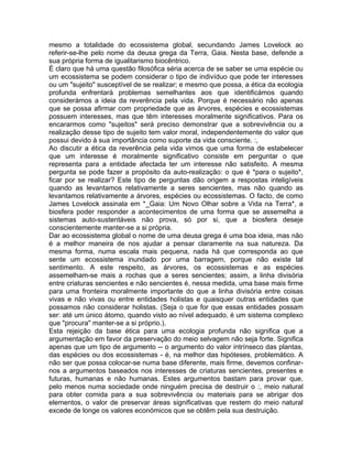 mesmo a totalidade do ecossistema global, secundando James Lovelock ao
referir-se-lhe pelo nome da deusa grega da Terra, Gaia. Nesta base, defende a
sua própria forma de igualitarismo biocêntrico.
É claro que há uma questão filosófica séria acerca de se saber se uma espécie ou
um ecossistema se podem considerar o tipo de indivíduo que pode ter interesses
ou um "sujeito" susceptível de se realizar; e mesmo que possa, a ética da ecologia
profunda enfrentará problemas semelhantes aos que identificámos quando
considerámos a ideia da reverência pela vida. Porque é necessário não apenas
que se possa afirmar com propriedade que as árvores, espécies e ecossistemas
possuem interesses, mas que têm interesses moralmente significativos. Para os
encararmos como "sujeitos" será preciso demonstrar que a sobrevivência ou a
realização desse tipo de sujeito tem valor moral, independentemente do valor que
possui devido à sua importância como suporte da vida consciente. :,
Ao discutir a ética da reverência pela vida vimos que uma forma de estabelecer
que um interesse é moralmente significativo consiste em perguntar o que
representa para a entidade afectada ter um interesse não satisfeito. A mesma
pergunta se pode fazer a propósito da auto-realização: o que é *para o sujeito*,
ficar por se realizar? Este tipo de perguntas dão origem a respostas inteligíveis
quando as levantamos relativamente a seres sencientes, mas não quando as
levantamos relativamente a árvores, espécies ou ecossistemas. O facto, de como
James Lovelock assinala em *_Gaia: Um Novo Olhar sobre a Vida na Terra*, a
biosfera poder responder a acontecimentos de uma forma que se assemelha a
sistemas auto-sustentáveis não prova, só por si, que a biosfera deseje
conscientemente manter-se a si própria.
Dar ao ecossistema global o nome de uma deusa grega é uma boa ideia, mas não
é a melhor maneira de nos ajudar a pensar claramente na sua natureza. Da
mesma forma, numa escala mais pequena, nada há que corresponda ao que
sente um ecossistema inundado por uma barragem, porque não existe tal
sentimento. A este respeito, as árvores, os ecossistemas e as espécies
assemelham-se mais a rochas que a seres sencientes; assim, a linha divisória
entre criaturas sencientes e não sencientes é, nessa medida, uma base mais firme
para uma fronteira moralmente importante do que a linha divisória entre coisas
vivas e não vivas ou entre entidades holistas e quaisquer outras entidades que
possamos não considerar holistas. (Seja o que for que essas entidades possam
ser: até um único átomo, quando visto ao nível adequado, é um sistema complexo
que "procura" manter-se a si próprio.).
Esta rejeição da base ética para uma ecologia profunda não significa que a
argumentação em favor da preservação do meio selvagem não seja forte. Significa
apenas que um tipo de argumento -- o argumento do valor intrínseco das plantas,
das espécies ou dos ecossistemas - é, na melhor das hipóteses, problemático. A
não ser que possa colocar-se numa base diferente, mais firme, devemos confinar-
nos a argumentos baseados nos interesses de criaturas sencientes, presentes e
futuras, humanas e não humanas. Estes argumentos bastam para provar que,
pelo menos numa sociedade onde ninguém precisa de destruir o :, meio natural
para obter comida para a sua sobrevivência ou materiais para se abrigar dos
elementos, o valor de preservar áreas significativas que restem do meio natural
excede de longe os valores económicos que se obtêm pela sua destruição.
 