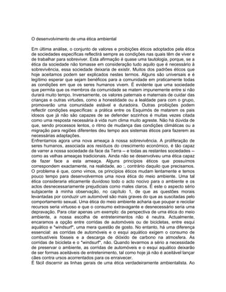 O desenvolvimento de uma ética ambiental
Em última análise, o conjunto de valores e proibições éticos adoptados pela ética
de sociedades específicas reflectirá sempre as condições nas quais têm de viver e
de trabalhar para sobreviver. Esta afirmação é quase uma tautologia, porque, se a
ética da sociedade não tomasse em consideração tudo aquilo que é necessário à
sobrevivência, essa sociedade deixaria de existir. Muitos dos padrões éticos que
hoje aceitamos podem ser explicados nestes termos. Alguns são universais e é
legítimo esperar que sejam benéficos para a comunidade em praticamente todas
as condições em que os seres humanos vivem. É evidente que uma sociedade
que permita que os membros da comunidade se matem impunemente entre si não
durará muito tempo. Inversamente, os valores paternais e maternais de cuidar das
crianças e outras virtudes, como a honestidade ou a lealdade para com o grupo,
promoverão uma comunidade estável e duradoira. Outras proibições podem
reflectir condições específicas: a prática entre os Esquimós de matarem os pais
idosos que já não são capazes de se defender sozinhos é muitas vezes citada
como uma resposta necessária à vida num clima muito agreste. Não há dúvida de
que, sendo processos lentos, o ritmo de mudança das condições climáticas ou a
migração para regiões diferentes deu tempo aos sistemas éticos para fazerem as
necessárias adaptações.
Enfrentamos agora uma nova ameaça à nossa sobrevivência. A proliferação de
seres humanos, associada aos resíduos do crescimento económico, é tão capaz
de varrer a nossa sociedade da face da Terra -- e todas as restantes sociedades --
como as velhas ameaças tradicionais. Ainda não se desenvolveu uma ética capaz
de fazer face a esta ameaça. Alguns princípios éticos que possuímos
correspondem exactamente, na realidade, ao :, contrário daquilo que precisamos.
O problema é que, como vimos, os princípios éticos mudam lentamente e temos
pouco tempo para desenvolvermos uma nova ética do meio ambiente. Uma tal
ética consideraria eticamente duvidoso todo o acto nocivo para o ambiente e os
actos desnecessariamente prejudiciais como males claros. É este o aspecto sério
subjacente à minha observação, no capítulo 1, de que as questões morais
levantadas por conduzir um automóvel são mais graves do que as suscitadas pelo
comportamento sexual. Uma ética do meio ambiente acharia que poupar e reciclar
recursos seria virtuoso e que o consumo extravagante e desnecessário seria uma
depravação. Para citar apenas um exemplo: da perspectiva de uma ética do meio
ambiente, a nossa escolha de entretenimentos não é neutra. Actualmente,
encaramos a opção entre corridas de automóveis ou de bicicletas, entre esqui
aquático e *windsurf*, uma mera questão de gosto. No entanto, há uma diferença
essencial: as corridas de automóveis e o esqui aquático exigem o consumo de
combustíveis fósseis e a descarga de dióxido de carbono na atmosfera. As
corridas de bicicleta e o *windsurf*, não. Quando levarmos a sério a necessidade
de preservar o ambiente, as corridas de automóveis e o esqui aquático deixarão
de ser formas aceitáveis de entretenimento, tal como hoje já não é aceitável lançar
cães contra ursos acorrentados para os enraivecer.
É fácil discernir as linhas gerais de uma ética verdadeiramente ambientalista. Ao
 