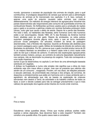 mundo, ignoramos o excesso de população dos animais de criação, para o qual
contribuímos. O prodigioso desperdício de cereais que servem para a alimentação
intensiva de animais já foi mencionado nos capítulos 3 e 8. Isso, contudo, é
apenas uma parte do prejuízo causado pelos animais que criamos
deliberadamente. Os métodos de energia intensiva da agropecuária industrial dos
países desenvolvidos são responsáveis pelo consumo de quantidades enormes de
combustíveis fósseis. Os fertilizantes químicos usados para a produção de rações
para o gado e os porcos e galinhas criados em recintos fechados produzem óxido
nitroso, outro gás que causa o efeito de estufa. Depois há a perda das florestas.
Por todo o lado, os habitantes das florestas, tanto humanos como não humanos
estão a ser escorraçados. Desde 1960, 25 % das florestas da América Central
foram abatidas para se criar gado. Depois de arroteados, os solos pobres
suportam pastagens durante alguns anos, após o que se torna necessário
procurar novas pastagens. Os arbustos invadem as terras de pastagem
abandonadas, mas a floresta não regressa. Quando as florestas são abatidas para
se criarem pastagens para o gado, biliões de toneladas de dióxido de carbono são
libertadas na atmosfera. Por fim, pensa-se que o gado mundial produz cerca de 20
% do metano libertado na atmosfera e o metano capta vinte e cinco vezes mais
calor do Sol que o dióxido de carbono. O estrume das explorações agropecuárias
também produz metano, porque, ao contrário do estrume depositado naturalmente
nos campos, não se decompõe na presença do oxigénio. Tudo isto corresponde a
uma razão imperiosa, a
somar à que se desenvolveu no capítulo 3, em favor de uma alimentação baseada
sobretudo em vegetais.
A ênfase na frugalidade e numa vida simples não significa que a ética do meio
ambiente veja com maus olhos o prazer, mas que os prazeres que valoriza não
advêm de um consumo :, exagerado. Provêm, em vez disso, de relações pessoais
e sexuais calorosas, da proximidade das crianças e dos amigos, da conversa, de
desportos e entretenimentos que estão em harmonia com o nosso ambiente sem o
agredirem; da alimentação que não se baseia na exploração de criaturas
sencientes nem destrói a Terra; da actividade e do trabalho criativos de todos os
tipos; e (com o devido cuidado para não se estragar precisamente o que é mais
valioso) da apreciação dos lugares ainda intactos do mundo onde vivemos.
11
Fins e meios
Estudámos várias questões éticas. Vimos que muitas práticas aceites estão
sujeitas a sérias objecções. Que devemos fazer a este respeito? Também isto
constitui uma questão ética. Eis quatro casos reais a considerar:
 