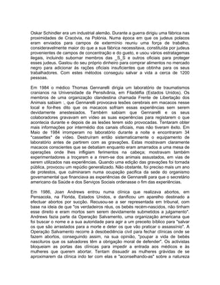 Oskar Schindler era um industrial alemão. Durante a guerra dirigiu uma fábrica nas
proximidades de Cracóvia, na Polónia. Numa época em que os judeus polacos
eram enviados para campos de extermínio reuniu uma força de trabalho,
consideravelmente maior do que a sua fábrica necessitava, constituída por judeus
provenientes de campos de concentração e do gueto, e usou vários estratagemas
ilegais, incluindo subornar membros das _S_S e outros oficiais para proteger
esses judeus. Gastou do seu próprio dinheiro para comprar alimentos no mercado
negro para adicionar às rações oficiais insuficientes que obtinha para os seus
trabalhadores. Com estes métodos conseguiu salvar a vida a cerca de 1200
pessoas.
Em 1984 o médico Thomas Gennarelli dirigia um laboratório de traumatismos
cranianos na Universidade da Pensilvânia, em Filadélfia (Estados Unidos). Os
membros de uma organização clandestina chamada Frente de Libertação dos
Animais sabiam :, que Gennarelli provocava lesões cerebrais em macacos nesse
local e foi-lhes dito que os macacos sofriam essas experiências sem serem
devidamente anestesiados. Também sabiam que Gennarelli e os seus
colaboradores gravavam em vídeo as suas experiências para registarem o que
acontecia durante e depois de as lesões terem sido provocadas. Tentaram obter
mais informações por intermédio dos canais oficiais, mas não tiveram êxito. Em
Maio de 1984 irromperam no laboratório durante a noite e encontraram 34
*cassettes* de vídeo. Destruíram então sistematicamente o equipamento de
laboratório antes de partirem com as gravações. Estas mostravam claramente
macacos conscientes que se debatiam enquanto eram amarrados a uma mesa de
operações onde lhes infligiam ferimentos na cabeça; mostravam também
experimentadores a troçarem e a rirem-se dos animais assustados, em vias de
serem utilizados nas experiências. Quando uma edição das gravações foi tornada
pública, provocou um repúdio generalizado. Não obstante, foi preciso mais um ano
de protestos, que culminaram numa ocupação pacifica da sede do organismo
governamental que financiava as experiências de Gennarelli para que o secretário
americano da Saúde e dos Serviços Sociais ordenasse o fim das experiências.
Em 1986, Joan Andrews entrou numa clínica que realizava abortos, em
Pensacola, na Florida, Estados Unidos, e danificou um aparelho destinado a
efectuar abortos por sucção. Recusou-se a ser representada em tribunal, com
base na ideia de que "os verdadeiros réus, os bebés recém-nascidos, não tinham
esse direito e eram mortos sem serem devidamente submetidos a julgamento".
Andrews fazia parte da Operação Salvamento, uma organização americana que
foi buscar o nome e a sua autoridade para agir a um preceito bíblico para "salvar
os que são arrastados para a morte e deter os que vão praticar o assassínio". A
Operação Salvamento recorre à desobediência civil para fechar clínicas onde se
fazem abortos, conseguindo assim, na sua opinião, "poupar a vida de bebés
nascituros que os salvadores têm a obrigação moral de defender". Os activistas
bloqueiam as portas das clínicas para impedir a entrada aos médicos e às
mulheres que querem abortar. Tentam dissuadir as mulheres grávidas de se
aproximarem da clínica indo ter com elas e "aconselhando-as" sobre a natureza
 