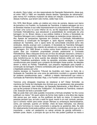 do aborto. Gary Leber, um dos responsáveis da Operação Salvamento, disse que,
só entre 1987 e 1989, em resultado directo dessas "operações de salvamento",
pelo menos 421 mulheres mudaram de ideias em relação a abortarem e os filhos
dessas mulheres, que teriam sido mortos, estão hoje vivos.
Em 1976, Bob Brown, então um médico em início de carreira, descia num barco
de borracha o rio Franklin, no Sudoeste da Tasmânia. A beleza selvagem do rio e
as florestas intactas à sua volta impressionaram-no profundamente. Foi então que,
ao fazer uma curva no curso inferior do rio, se lhe depararam trabalhadores da
Comissão Hidroeléctrica, que estudavam a possibilidade de construção de uma
barragem no rio. Brown deixou a sua prática médica e fundou a Sociedade da
Tasmânia Selvagem com o objectivo de proteger as restantes zonas naturais da
ilha. Apesar de campanhas vigorosas em contrário, a Comissão Hidroeléctrica
recomendou a construção da barragem e, após alguma vacilação, o governo
estadual da Tasmânia, com o apoio tanto da comunidade industrial como dos
sindicatos, decidiu avançar com o projecto. A Sociedade da Tasmânia Selvagem
organizou um bloqueio não violento da estrada em construção que ia dar ao local
da barragem. Em 1982 Brown e muitos outros foram detidos e presos durante
quatro dias por invadirem propriedade privada pertencente à Comissão
Hidroeléctrica. Mas o bloqueio tornou-se um foco de atenção nacional e, embora o
governo federal australiano não fosse directamente responsável pela barragem,
esta transformou-se no tema quente das eleições federais então em curso. O
Partido Trabalhista australiano, então na oposição, prometeu explorar os meios
constitucionais para impedir que o projecto da barragem fosse avante. As eleições
deram a vitória ao Partido Trabalhista, que preparou legislação para impedir a
construção da barragem. Embora contestada pelo governo estadual da Tasmânia,
a legislação passou por uma
maioria escassa no Supremo Tribunal da Austrália com base no facto de o
Sudoeste da Tasmânia ser uma zona de património mundial e o governo federal
ter poderes constitucionais para :, ratificar o tratado internacional que criava a
Comissão de Património Mundial. Hoje, o rio Franklin continua a correr livremente.
Teremos uma obrigação imperiosa de obedecer à lei? Oskar Schindler, os
membros da Frente de Libertação dos Animais que se apoderaram das gravações
vídeo de Gennarelli, Joan Andrews, da Operação Salvamento, e Bob Brown e os
que se lhe juntaram à frente dos *bulldozers*, no Sudoeste da Tasmânia, violaram
a lei. Estavam de facto a proceder mal?
Não se pode lidar com esta questão invocando a fórmula simplista "os fins nunca
justificam os meios." Só quem adere da forma mais rígida a uma ética das regras
não pensa que, por vezes, os fins justificam de facto os meios. A maioria das
pessoas pensam que, se tudo o resto for igual, mentir é um mal; contudo, pensam
que é correcto mentir para evitar causar ofensas ou embaraços desnecessários,
como, por exemplo, quando um familiar, cheio de boas intenções, nos oferece
uma jarra horrorosa no nosso aniversário e pergunta se gostamos dela. Se este
fim relativamente trivial pode justificar uma mentira, é ainda mais óbvio que um fim
importante -- evitar um assassínio ou salvar animais de grande sofrimento --
também pode. Assim, o princípio de que os fins não podem justificar os meios é
 