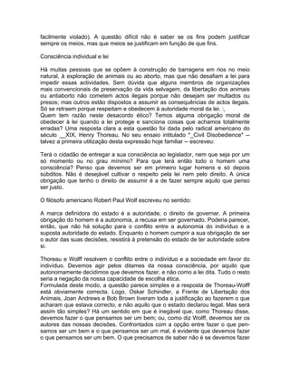 facilmente violado). A questão difícil não é saber se os fins podem justificar
sempre os meios, mas que meios se justificam em função de que fins.
Consciência individual e lei
Há muitas pessoas que se opõem à construção de barragens em rios no meio
natural, à exploração de animais ou ao aborto, mas que não desafiam a lei para
impedir essas actividades. Sem dúvida que alguns membros de organizações
mais convencionais de preservação da vida selvagem, da libertação dos animais
ou antiaborto não cometem actos ilegais porque não desejam ser multados ou
presos; mas outros estão dispostos a assumir as consequências de actos ilegais.
Só se retraem porque respeitam e obedecem à autoridade moral da lei. :,
Quem tem razão neste desacordo ético? Temos alguma obrigação moral de
obedecer à lei quando a lei protege e sanciona coisas que achamos totalmente
erradas? Uma resposta clara a esta questão foi dada pelo radical americano do
século __XIX, Henry Thoreau. No seu ensaio intitulado *_Civil Disobedience* --
talvez a primeira utilização desta expressão hoje familiar -- escreveu:
Terá o cidadão de entregar a sua consciência ao legislador, nem que seja por um
só momento ou no grau mínimo? Para que terá então todo o homem uma
consciência? Penso que devemos ser em primeiro lugar homens e só depois
súbditos. Não é desejável cultivar o respeito pela lei nem pelo direito. A única
obrigação que tenho o direito de assumir é a de fazer sempre aquilo que penso
ser justo.
O filósofo americano Robert Paul Wolf escreveu no sentido:
A marca definidora do estado é a autoridade, o direito de governar. A primeira
obrigação do homem é a autonomia, a recusa em ser governado. Poderia parecer,
então, que não há solução para o conflito entre a autonomia do indivíduo e a
suposta autoridade do estado. Enquanto o homem cumprir a sua obrigação de ser
o autor das suas decisões, resistirá à pretensão do estado de ter autoridade sobre
si.
Thoreau e Wolff resolvem o conflito entre o indivíduo e a sociedade em favor do
indivíduo. Devemos agir pelos ditames da nossa consciência, por aquilo que
autonomamente decidimos que devemos fazer, e não como a lei dita. Tudo o resto
seria a negação da nossa capacidade de escolha ética.
Formulada deste modo, a questão parece simples e a resposta de Thoreau-Wolff
está obviamente correcta. Logo, Oskar Schindler, a Frente de Libertação dos
Animais, Joan Andrews e Bob Brown tiveram toda a justificação ao fazerem o que
acharam que estava correcto, e não aquilo que o estado declarou legal. Mas será
assim tão simples? Há um sentido em que é inegável que, como Thoreau disse,
devemos fazer o que pensamos ser um bem; ou, como diz Wolff, devemos ser os
autores das nossas decisões. Confrontados com a opção entre fazer o que pen-
samos ser um bem e o que pensamos ser um mal, é evidente que devemos fazer
o que pensamos ser um bem. O que precisamos de saber não é se devemos fazer
 