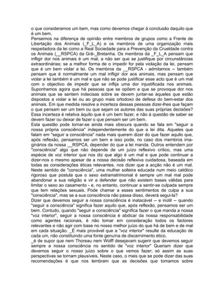 o que consideramos um bem, mas como devemos chegar à conclusão daquilo que
é um bem.
Pensemos na diferença de opinião entre membros de grupos como a Frente de
Libertação dos Animais (_F_L_A) e os membros de uma organização mais
respeitadora da lei como a Real Sociedade para a Prevenção da Crueldade contra
os Animais (__RSPCA) da Grã-_Bretanha. Os membros da _F_L_A pensam que
infligir dor nos animais é um mal, a não ser que se justifique por circunstâncias
extraordinárias; se a melhor forma de o impedir for pela violação da lei, pensam
que é um bem violar a lei. Os membros da __RSPCA - admitamos -- também
pensam que é normalmente um mal infligir dor aos animais, mas pensam que
violar a lei também é um mal e que não se pode justificar esse acto que é um mal
com o objectivo de impedir que se inflija uma dor injustificada nos animais.
Suponhamos agora que há pessoas que se opõem a que se provoque dor nos
animais que se sentem indecisas sobre se devem juntar-se àqueles que estão
dispostos a violar a lei ou ao grupo mais ortodoxo de defesa do bem-estar dos
animais. Em que medida resolve a incerteza dessas pessoas dizer-lhes que façam
o que pensam ser um bem ou que sejam os autores das suas próprias decisões?
Essa incerteza é relativa àquilo que é um bem fazer, e não à questão de saber se
devem fazer ou deixar de fazer o que pensam ser um bem.
Esta questão pode tornar-se ainda mais obscura quando se fala em "seguir a
nossa própria consciência" independentemente do que a lei dita. Aqueles que
falam em "seguir a consciência" nada mais querem dizer do que fazer aquilo que,
após reflexão, pensamos ser um bem e isso pode, no caso dos membros ima-
ginários da nossa __RSPCA, depender do que a lei manda. Outros entendem por
"consciência" algo que não depende de um juízo reflexivo crítico, mas uma
espécie de voz interior que nos diz que algo é um mal e que pode continuar a
dizer-nos o mesmo apesar de a nossa decisão reflexiva cuidadosa, baseada em
todas as considerações éticas relevantes, nos dizer que a acção não é um mal.
Neste sentido de "consciência", uma mulher solteira educada num meio católico
rigoroso que postula que o sexo extramatrimonial é sempre um mal mal pode
abandonar a sua religião e vir a defender que não existem bases válidas para
limitar o sexo ao casamento - e, no entanto, continuar a sentir-se culpada sempre
que tem relações sexuais. Pode chamar a esses sentimentos de culpa a sua
"consciência", mas se a sua consciência não passa disso, deverá segui-la?
Dizer que devemos seguir a nossa consciência é inatacável -- e inútil -- quando
"seguir a consciência" significa fazer aquilo que, após reflexão, pensamos ser um
bem. Contudo, quando "seguir a consciência" significa fazer o que manda a nossa
"voz interior", seguir a nossa consciência é abdicar da nossa responsabilidade
como agentes racionais, é não tomar em consideração todos os factores
relevantes e não agir com base no nosso melhor juízo do que há de bem e de mal
em cada situação. _É mais provável que a "voz interior" resulte da educação de
cada um, não constituindo uma fonte genuína de discernimento ético.
_é de supor que nem Thoreau nem Wolff desejavam sugerir que devemos seguir
sempre a nossa consciência no sentido de "voz interior" Queriam dizer que
devemos seguir o nosso juízo sobre o que vemos fazer; só assim as suas
perspectivas se tornam plausíveis. Neste caso, o mais que se pode dizer das suas
recomendações é que nos lembram que as decisões que tomamos sobre
 